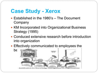 Case Study - Xerox
 Established in the 1980’s – The Document
Company
 KM Incorporated into Organizational Business
Strat...