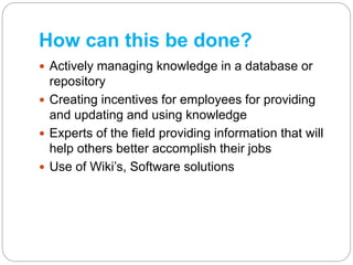 How can this be done?
 Actively managing knowledge in a database or
repository
 Creating incentives for employees for pr...