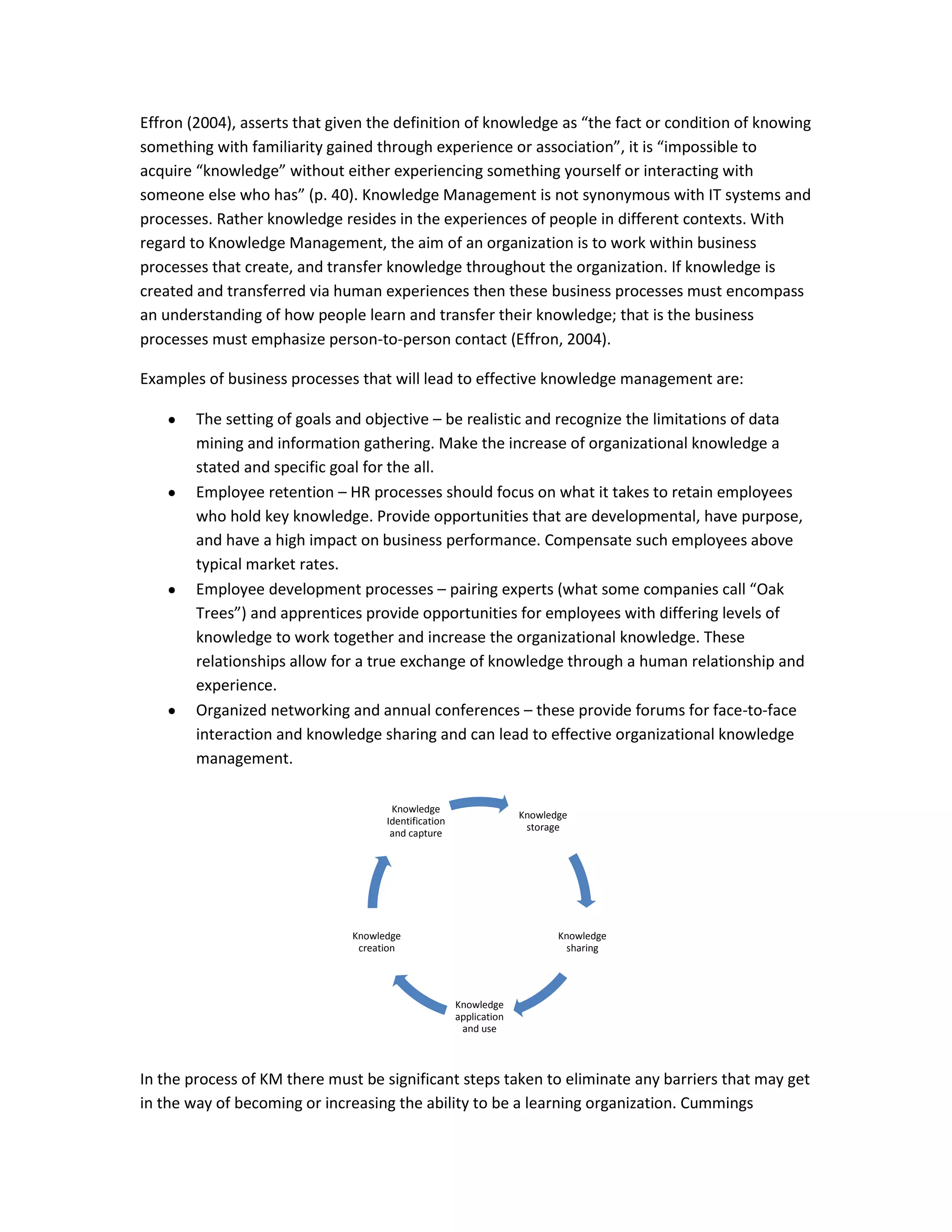 Effron (2004), asserts that given the definition of knowledge as “the fact or condition of knowing
something with familiarity gained through experience or association”, it is “impossible to
acquire “knowledge” without either experiencing something yourself or interacting with
someone else who has” (p. 40). Knowledge Management is not synonymous with IT systems and
processes. Rather knowledge resides in the experiences of people in different contexts. With
regard to Knowledge Management, the aim of an organization is to work within business
processes that create, and transfer knowledge throughout the organization. If knowledge is
created and transferred via human experiences then these business processes must encompass
an understanding of how people learn and transfer their knowledge; that is the business
processes must emphasize person-to-person contact (Effron, 2004).

Examples of business processes that will lead to effective knowledge management are:

        The setting of goals and objective – be realistic and recognize the limitations of data
        mining and information gathering. Make the increase of organizational knowledge a
        stated and specific goal for the all.
        Employee retention – HR processes should focus on what it takes to retain employees
        who hold key knowledge. Provide opportunities that are developmental, have purpose,
        and have a high impact on business performance. Compensate such employees above
        typical market rates.
        Employee development processes – pairing experts (what some companies call “Oak
        Trees”) and apprentices provide opportunities for employees with differing levels of
        knowledge to work together and increase the organizational knowledge. These
        relationships allow for a true exchange of knowledge through a human relationship and
        experience.
        Organized networking and annual conferences – these provide forums for face-to-face
        interaction and knowledge sharing and can lead to effective organizational knowledge
        management.

                                      Knowledge
                                                                    Knowledge
                                     Identification
                                                                     storage
                                      and capture




                               Knowledge                                   Knowledge
                                creation                                    sharing




                                                      Knowledge
                                                      application
                                                       and use



In the process of KM there must be significant steps taken to eliminate any barriers that may get
in the way of becoming or increasing the ability to be a learning organization. Cummings
 