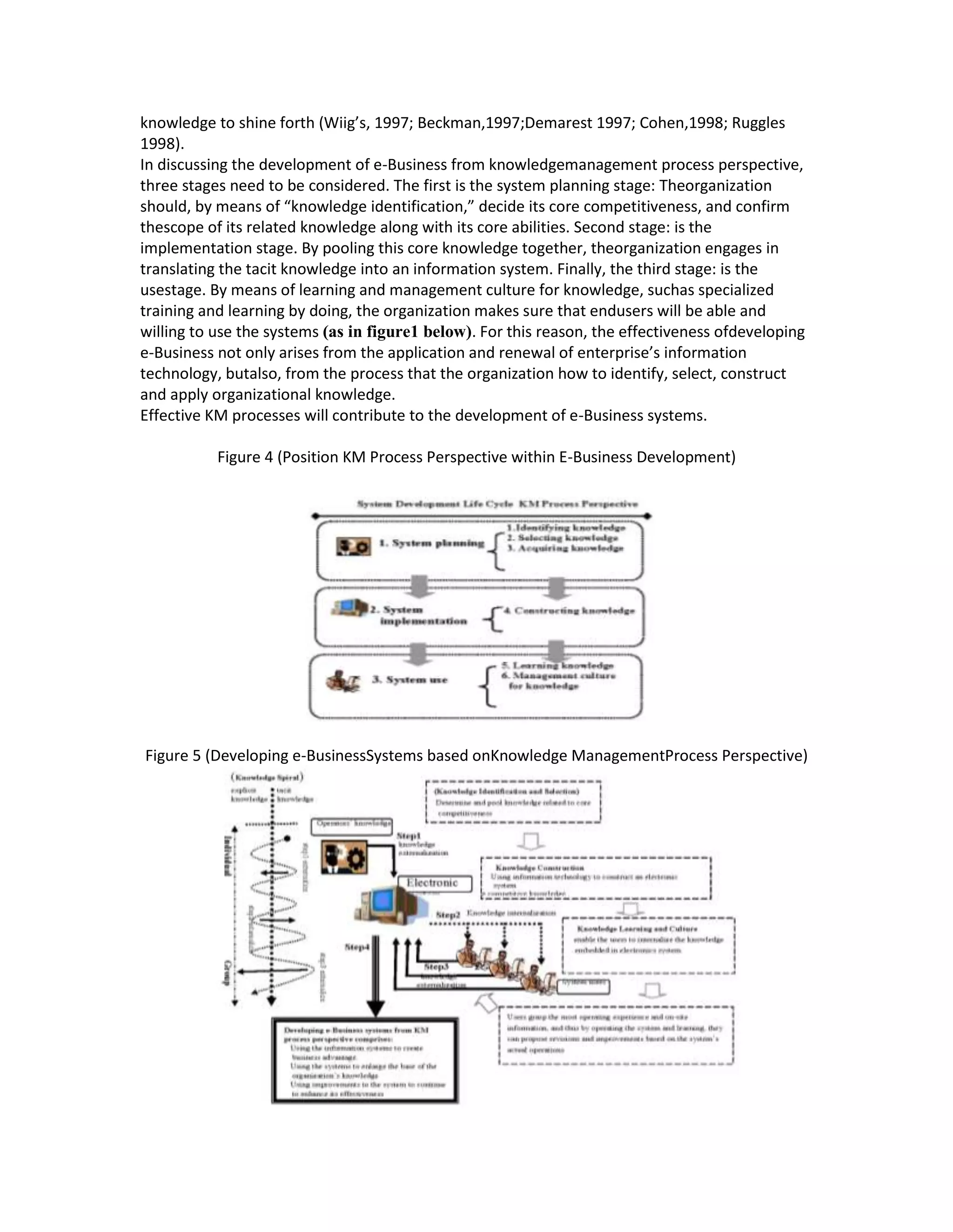 knowledge to shine forth (Wiig’s, 1997; Beckman,1997;Demarest 1997; Cohen,1998; Ruggles
1998).
In discussing the development of e-Business from knowledgemanagement process perspective,
three stages need to be considered. The first is the system planning stage: Theorganization
should, by means of “knowledge identification,” decide its core competitiveness, and confirm
thescope of its related knowledge along with its core abilities. Second stage: is the
implementation stage. By pooling this core knowledge together, theorganization engages in
translating the tacit knowledge into an information system. Finally, the third stage: is the
usestage. By means of learning and management culture for knowledge, suchas specialized
training and learning by doing, the organization makes sure that endusers will be able and
willing to use the systems (as in figure1 below). For this reason, the effectiveness ofdeveloping
e-Business not only arises from the application and renewal of enterprise’s information
technology, butalso, from the process that the organization how to identify, select, construct
and apply organizational knowledge.
Effective KM processes will contribute to the development of e-Business systems.

           Figure 4 (Position KM Process Perspective within E-Business Development)




Figure 5 (Developing e-BusinessSystems based onKnowledge ManagementProcess Perspective)
 