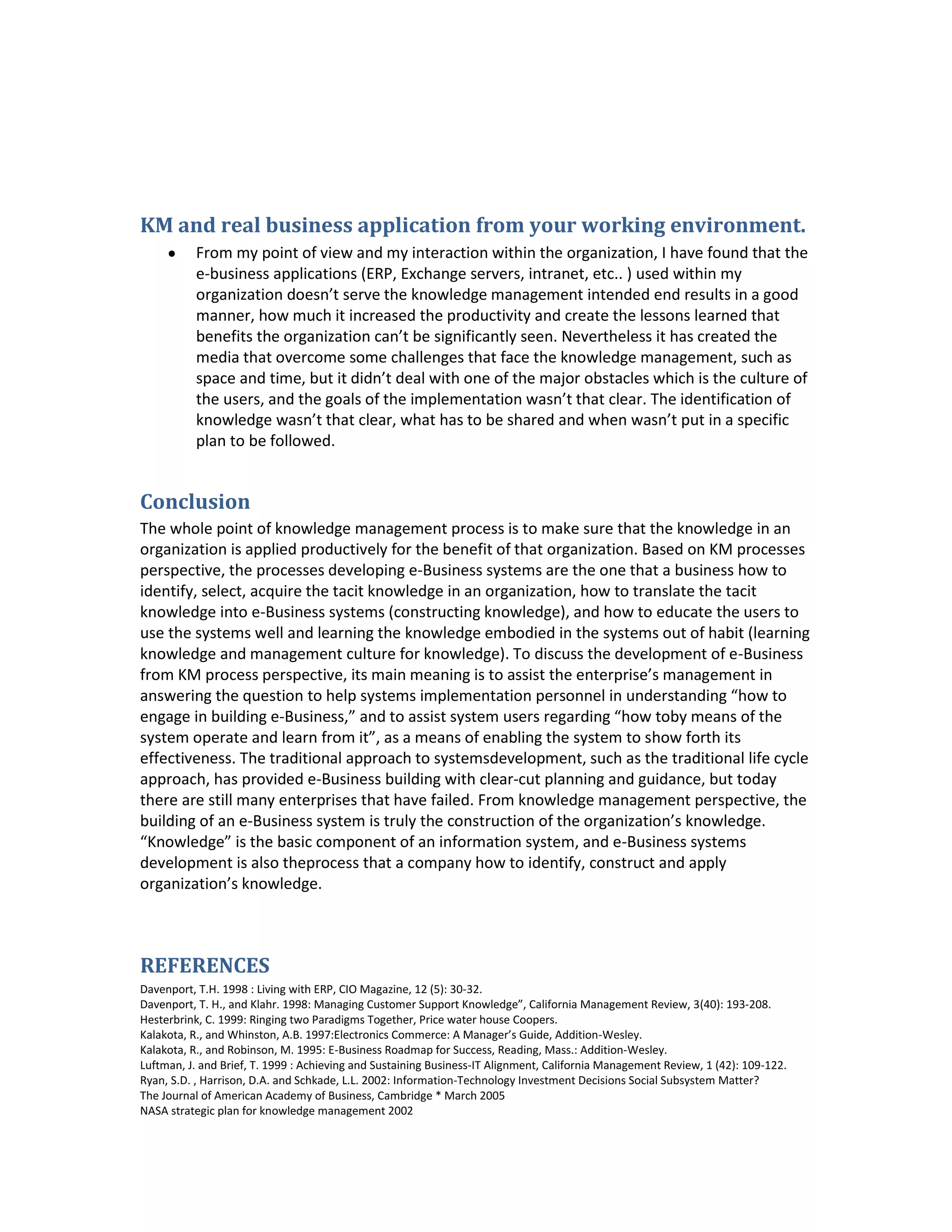 KM and real business application from your working environment.
          From my point of view and my interaction within the organization, I have found that the
          e-business applications (ERP, Exchange servers, intranet, etc.. ) used within my
          organization doesn’t serve the knowledge management intended end results in a good
          manner, how much it increased the productivity and create the lessons learned that
          benefits the organization can’t be significantly seen. Nevertheless it has created the
          media that overcome some challenges that face the knowledge management, such as
          space and time, but it didn’t deal with one of the major obstacles which is the culture of
          the users, and the goals of the implementation wasn’t that clear. The identification of
          knowledge wasn’t that clear, what has to be shared and when wasn’t put in a specific
          plan to be followed.


Conclusion
The whole point of knowledge management process is to make sure that the knowledge in an
organization is applied productively for the benefit of that organization. Based on KM processes
perspective, the processes developing e-Business systems are the one that a business how to
identify, select, acquire the tacit knowledge in an organization, how to translate the tacit
knowledge into e-Business systems (constructing knowledge), and how to educate the users to
use the systems well and learning the knowledge embodied in the systems out of habit (learning
knowledge and management culture for knowledge). To discuss the development of e-Business
from KM process perspective, its main meaning is to assist the enterprise’s management in
answering the question to help systems implementation personnel in understanding “how to
engage in building e-Business,” and to assist system users regarding “how toby means of the
system operate and learn from it”, as a means of enabling the system to show forth its
effectiveness. The traditional approach to systemsdevelopment, such as the traditional life cycle
approach, has provided e-Business building with clear-cut planning and guidance, but today
there are still many enterprises that have failed. From knowledge management perspective, the
building of an e-Business system is truly the construction of the organization’s knowledge.
“Knowledge” is the basic component of an information system, and e-Business systems
development is also theprocess that a company how to identify, construct and apply
organization’s knowledge.



REFERENCES
Davenport, T.H. 1998 : Living with ERP, CIO Magazine, 12 (5): 30-32.
Davenport, T. H., and Klahr. 1998: Managing Customer Support Knowledge”, California Management Review, 3(40): 193-208.
Hesterbrink, C. 1999: Ringing two Paradigms Together, Price water house Coopers.
Kalakota, R., and Whinston, A.B. 1997:Electronics Commerce: A Manager’s Guide, Addition-Wesley.
Kalakota, R., and Robinson, M. 1995: E-Business Roadmap for Success, Reading, Mass.: Addition-Wesley.
Luftman, J. and Brief, T. 1999 : Achieving and Sustaining Business-IT Alignment, California Management Review, 1 (42): 109-122.
Ryan, S.D. , Harrison, D.A. and Schkade, L.L. 2002: Information-Technology Investment Decisions Social Subsystem Matter?
The Journal of American Academy of Business, Cambridge * March 2005
NASA strategic plan for knowledge management 2002
 