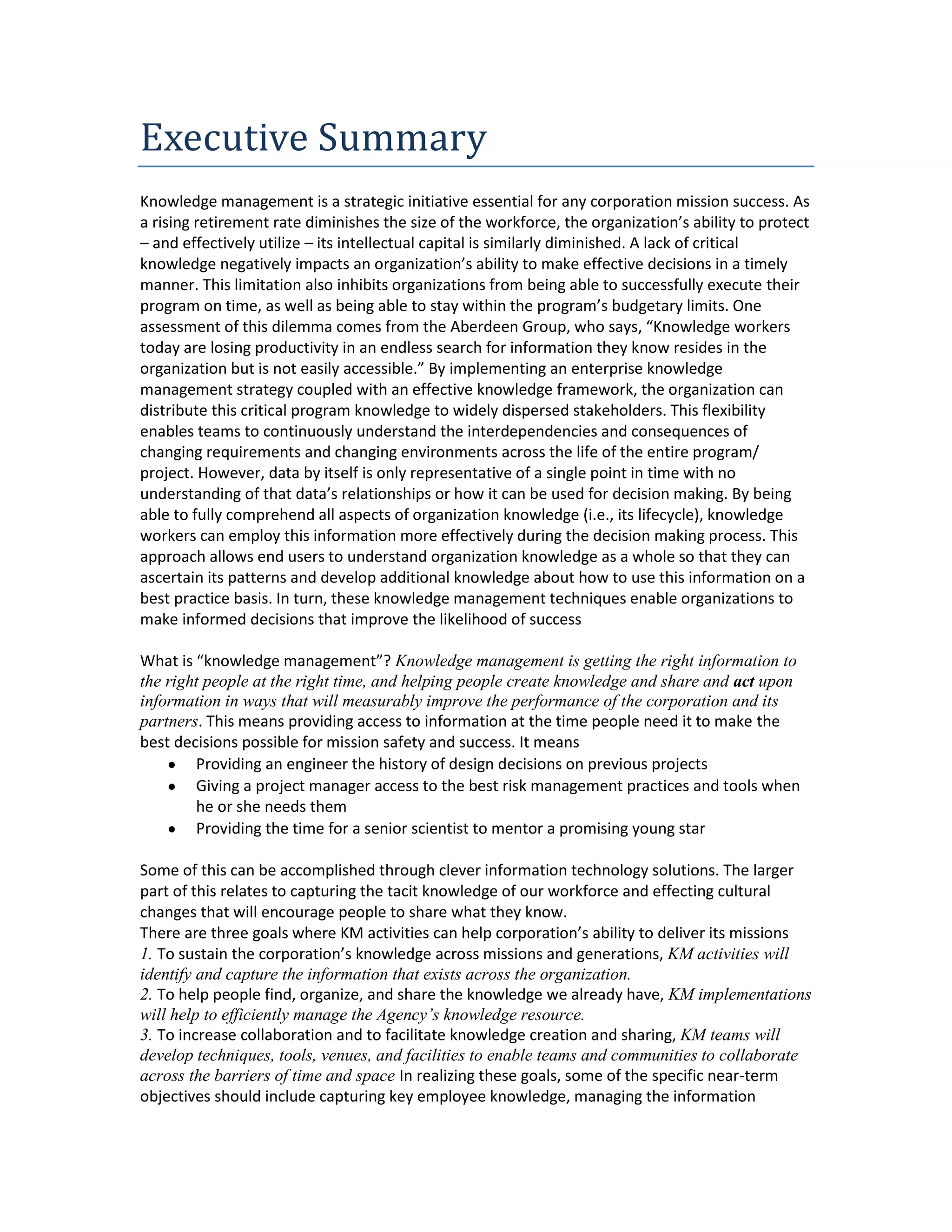 Executive Summary
Knowledge management is a strategic initiative essential for any corporation mission success. As
a rising retirement rate diminishes the size of the workforce, the organization’s ability to protect
– and effectively utilize – its intellectual capital is similarly diminished. A lack of critical
knowledge negatively impacts an organization’s ability to make effective decisions in a timely
manner. This limitation also inhibits organizations from being able to successfully execute their
program on time, as well as being able to stay within the program’s budgetary limits. One
assessment of this dilemma comes from the Aberdeen Group, who says, “Knowledge workers
today are losing productivity in an endless search for information they know resides in the
organization but is not easily accessible.” By implementing an enterprise knowledge
management strategy coupled with an effective knowledge framework, the organization can
distribute this critical program knowledge to widely dispersed stakeholders. This flexibility
enables teams to continuously understand the interdependencies and consequences of
changing requirements and changing environments across the life of the entire program/
project. However, data by itself is only representative of a single point in time with no
understanding of that data’s relationships or how it can be used for decision making. By being
able to fully comprehend all aspects of organization knowledge (i.e., its lifecycle), knowledge
workers can employ this information more effectively during the decision making process. This
approach allows end users to understand organization knowledge as a whole so that they can
ascertain its patterns and develop additional knowledge about how to use this information on a
best practice basis. In turn, these knowledge management techniques enable organizations to
make informed decisions that improve the likelihood of success

What is “knowledge management”? Knowledge management is getting the right information to
the right people at the right time, and helping people create knowledge and share and act upon
information in ways that will measurably improve the performance of the corporation and its
partners. This means providing access to information at the time people need it to make the
best decisions possible for mission safety and success. It means
        Providing an engineer the history of design decisions on previous projects
        Giving a project manager access to the best risk management practices and tools when
        he or she needs them
        Providing the time for a senior scientist to mentor a promising young star

Some of this can be accomplished through clever information technology solutions. The larger
part of this relates to capturing the tacit knowledge of our workforce and effecting cultural
changes that will encourage people to share what they know.
There are three goals where KM activities can help corporation’s ability to deliver its missions
1. To sustain the corporation’s knowledge across missions and generations, KM activities will
identify and capture the information that exists across the organization.
2. To help people find, organize, and share the knowledge we already have, KM implementations
will help to efficiently manage the Agency’s knowledge resource.
3. To increase collaboration and to facilitate knowledge creation and sharing, KM teams will
develop techniques, tools, venues, and facilities to enable teams and communities to collaborate
across the barriers of time and space In realizing these goals, some of the specific near-term
objectives should include capturing key employee knowledge, managing the information
 