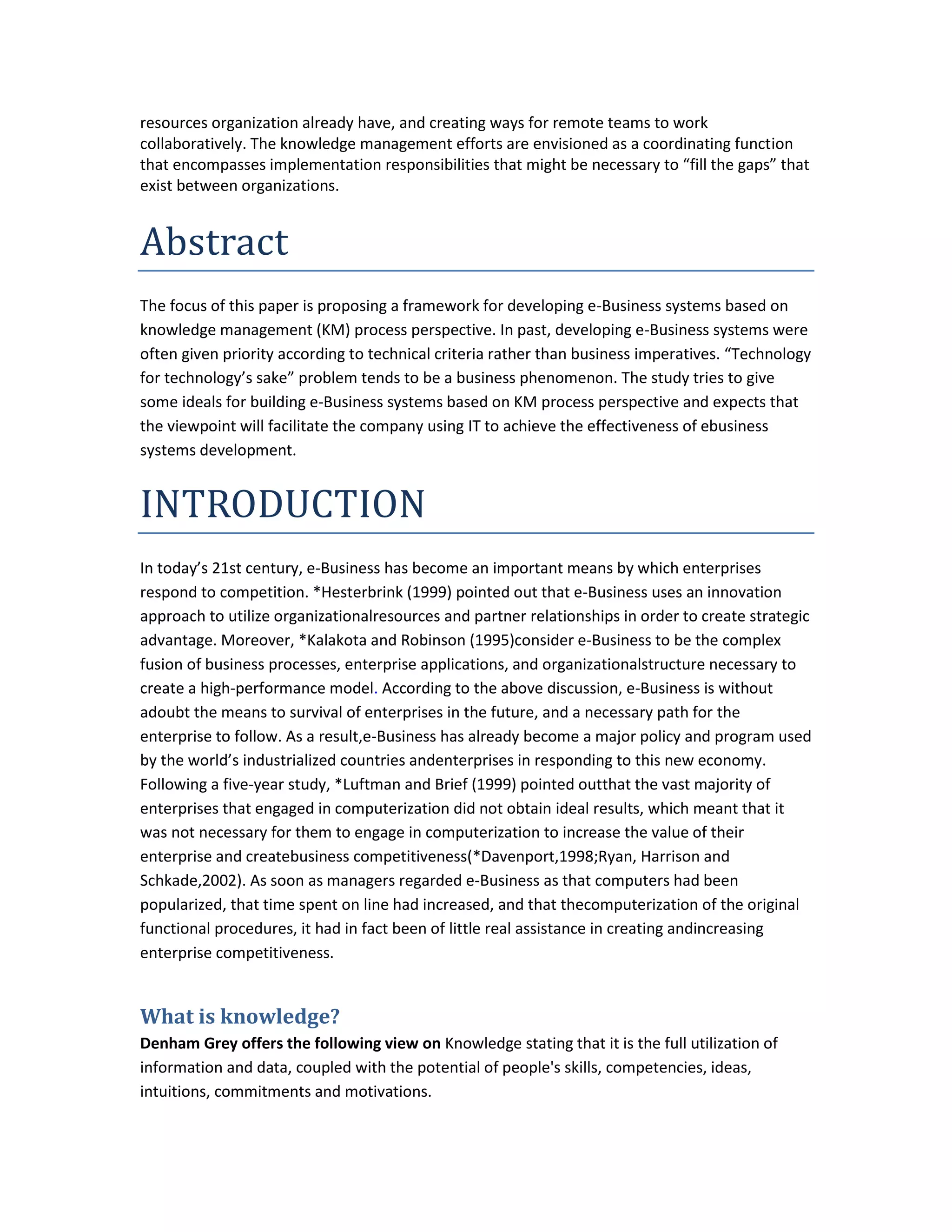 resources organization already have, and creating ways for remote teams to work
collaboratively. The knowledge management efforts are envisioned as a coordinating function
that encompasses implementation responsibilities that might be necessary to “fill the gaps” that
exist between organizations.


Abstract
The focus of this paper is proposing a framework for developing e-Business systems based on
knowledge management (KM) process perspective. In past, developing e-Business systems were
often given priority according to technical criteria rather than business imperatives. “Technology
for technology’s sake” problem tends to be a business phenomenon. The study tries to give
some ideals for building e-Business systems based on KM process perspective and expects that
the viewpoint will facilitate the company using IT to achieve the effectiveness of ebusiness
systems development.


INTRODUCTION
In today’s 21st century, e-Business has become an important means by which enterprises
respond to competition. *Hesterbrink (1999) pointed out that e-Business uses an innovation
approach to utilize organizationalresources and partner relationships in order to create strategic
advantage. Moreover, *Kalakota and Robinson (1995)consider e-Business to be the complex
fusion of business processes, enterprise applications, and organizationalstructure necessary to
create a high-performance model. According to the above discussion, e-Business is without
adoubt the means to survival of enterprises in the future, and a necessary path for the
enterprise to follow. As a result,e-Business has already become a major policy and program used
by the world’s industrialized countries andenterprises in responding to this new economy.
Following a five-year study, *Luftman and Brief (1999) pointed outthat the vast majority of
enterprises that engaged in computerization did not obtain ideal results, which meant that it
was not necessary for them to engage in computerization to increase the value of their
enterprise and createbusiness competitiveness(*Davenport,1998;Ryan, Harrison and
Schkade,2002). As soon as managers regarded e-Business as that computers had been
popularized, that time spent on line had increased, and that thecomputerization of the original
functional procedures, it had in fact been of little real assistance in creating andincreasing
enterprise competitiveness.


What is knowledge?
Denham Grey offers the following view on Knowledge stating that it is the full utilization of
information and data, coupled with the potential of people's skills, competencies, ideas,
intuitions, commitments and motivations.
 