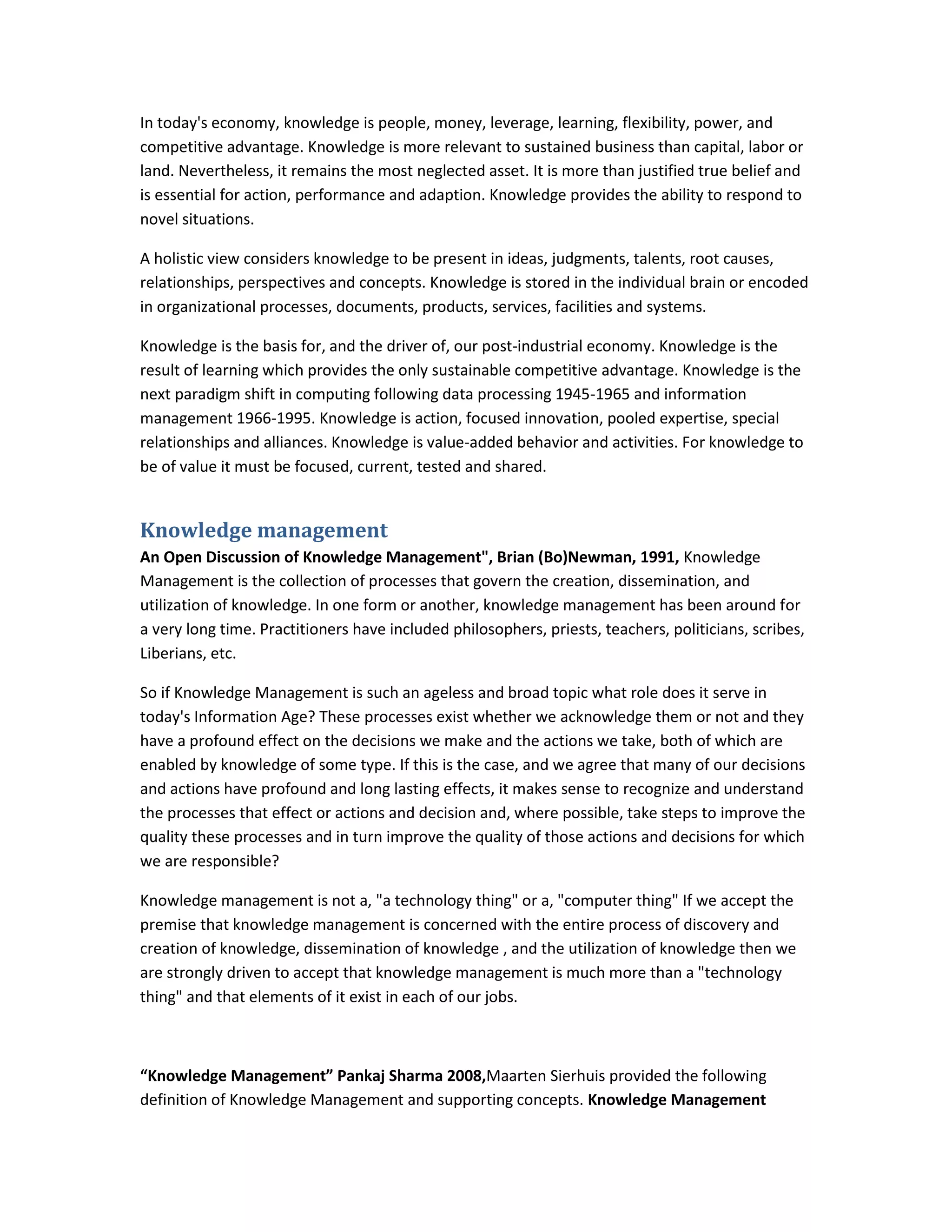 In today's economy, knowledge is people, money, leverage, learning, flexibility, power, and
competitive advantage. Knowledge is more relevant to sustained business than capital, labor or
land. Nevertheless, it remains the most neglected asset. It is more than justified true belief and
is essential for action, performance and adaption. Knowledge provides the ability to respond to
novel situations.

A holistic view considers knowledge to be present in ideas, judgments, talents, root causes,
relationships, perspectives and concepts. Knowledge is stored in the individual brain or encoded
in organizational processes, documents, products, services, facilities and systems.

Knowledge is the basis for, and the driver of, our post-industrial economy. Knowledge is the
result of learning which provides the only sustainable competitive advantage. Knowledge is the
next paradigm shift in computing following data processing 1945-1965 and information
management 1966-1995. Knowledge is action, focused innovation, pooled expertise, special
relationships and alliances. Knowledge is value-added behavior and activities. For knowledge to
be of value it must be focused, current, tested and shared.


Knowledge management
An Open Discussion of Knowledge Management", Brian (Bo)Newman, 1991, Knowledge
Management is the collection of processes that govern the creation, dissemination, and
utilization of knowledge. In one form or another, knowledge management has been around for
a very long time. Practitioners have included philosophers, priests, teachers, politicians, scribes,
Liberians, etc.

So if Knowledge Management is such an ageless and broad topic what role does it serve in
today's Information Age? These processes exist whether we acknowledge them or not and they
have a profound effect on the decisions we make and the actions we take, both of which are
enabled by knowledge of some type. If this is the case, and we agree that many of our decisions
and actions have profound and long lasting effects, it makes sense to recognize and understand
the processes that effect or actions and decision and, where possible, take steps to improve the
quality these processes and in turn improve the quality of those actions and decisions for which
we are responsible?

Knowledge management is not a, "a technology thing" or a, "computer thing" If we accept the
premise that knowledge management is concerned with the entire process of discovery and
creation of knowledge, dissemination of knowledge , and the utilization of knowledge then we
are strongly driven to accept that knowledge management is much more than a "technology
thing" and that elements of it exist in each of our jobs.



“Knowledge Management” Pankaj Sharma 2008,Maarten Sierhuis provided the following
definition of Knowledge Management and supporting concepts. Knowledge Management
 