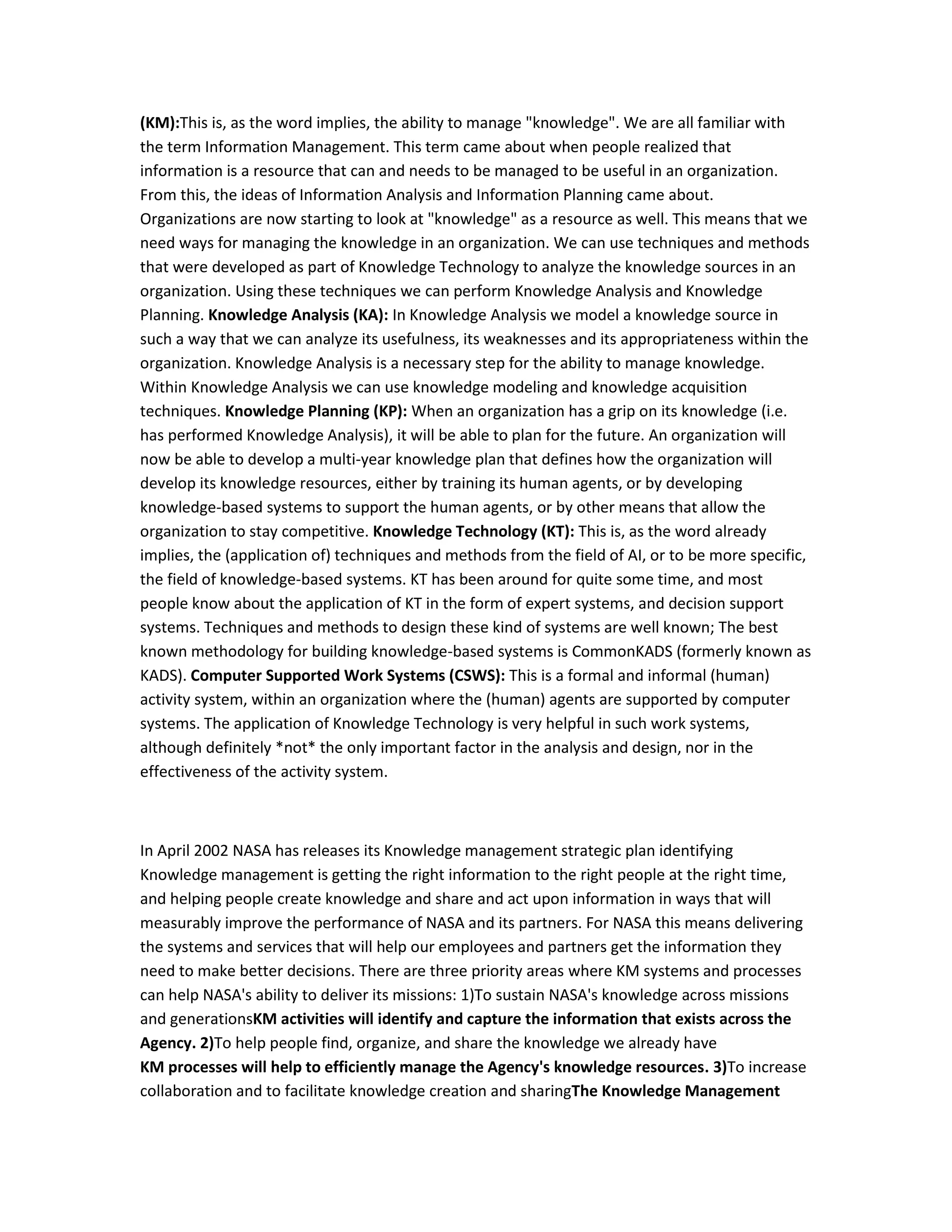 (KM):This is, as the word implies, the ability to manage "knowledge". We are all familiar with
the term Information Management. This term came about when people realized that
information is a resource that can and needs to be managed to be useful in an organization.
From this, the ideas of Information Analysis and Information Planning came about.
Organizations are now starting to look at "knowledge" as a resource as well. This means that we
need ways for managing the knowledge in an organization. We can use techniques and methods
that were developed as part of Knowledge Technology to analyze the knowledge sources in an
organization. Using these techniques we can perform Knowledge Analysis and Knowledge
Planning. Knowledge Analysis (KA): In Knowledge Analysis we model a knowledge source in
such a way that we can analyze its usefulness, its weaknesses and its appropriateness within the
organization. Knowledge Analysis is a necessary step for the ability to manage knowledge.
Within Knowledge Analysis we can use knowledge modeling and knowledge acquisition
techniques. Knowledge Planning (KP): When an organization has a grip on its knowledge (i.e.
has performed Knowledge Analysis), it will be able to plan for the future. An organization will
now be able to develop a multi-year knowledge plan that defines how the organization will
develop its knowledge resources, either by training its human agents, or by developing
knowledge-based systems to support the human agents, or by other means that allow the
organization to stay competitive. Knowledge Technology (KT): This is, as the word already
implies, the (application of) techniques and methods from the field of AI, or to be more specific,
the field of knowledge-based systems. KT has been around for quite some time, and most
people know about the application of KT in the form of expert systems, and decision support
systems. Techniques and methods to design these kind of systems are well known; The best
known methodology for building knowledge-based systems is CommonKADS (formerly known as
KADS). Computer Supported Work Systems (CSWS): This is a formal and informal (human)
activity system, within an organization where the (human) agents are supported by computer
systems. The application of Knowledge Technology is very helpful in such work systems,
although definitely *not* the only important factor in the analysis and design, nor in the
effectiveness of the activity system.



In April 2002 NASA has releases its Knowledge management strategic plan identifying
Knowledge management is getting the right information to the right people at the right time,
and helping people create knowledge and share and act upon information in ways that will
measurably improve the performance of NASA and its partners. For NASA this means delivering
the systems and services that will help our employees and partners get the information they
need to make better decisions. There are three priority areas where KM systems and processes
can help NASA's ability to deliver its missions: 1)To sustain NASA's knowledge across missions
and generationsKM activities will identify and capture the information that exists across the
Agency. 2)To help people find, organize, and share the knowledge we already have
KM processes will help to efficiently manage the Agency's knowledge resources. 3)To increase
collaboration and to facilitate knowledge creation and sharingThe Knowledge Management
 