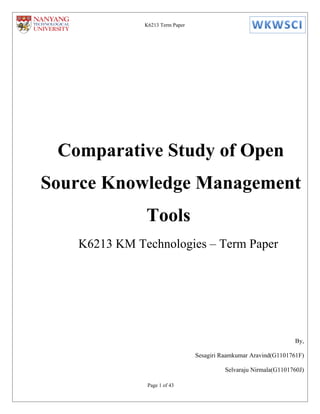 K6213 Term Paper




 Comparative Study of Open
Source Knowledge Management
              Tools
   K6213 KM Technologies – Term Paper




                                                                   By,

                                 Sesagiri Raamkumar Aravind(G1101761F)

                                           Selvaraju Nirmala(G1101760J)

               Page 1 of 43
 