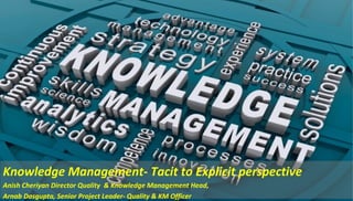 Knowledge Management- Tacit to Explicit perspective
Anish Cheriyan Director Quality & Knowledge Management Head,
Arnab Dasgupta, Senior Project Leader- Quality & KM Officer
 