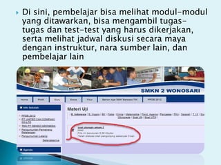    Di sini, pembelajar bisa melihat modul-modul
    yang ditawarkan, bisa mengambil tugas-
    tugas dan test-test yang harus dikerjakan,
    serta melihat jadwal diskusi secara maya
    dengan instruktur, nara sumber lain, dan
    pembelajar lain
 