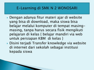    Dengan adanya fitur materi ajar di website
    yang bisa di download, maka siswa bisa
    belajar melalui komputer di tempat masing-
    masing, tanpa harus secara fisik mengikuti
    pelajaran di kelas { belajar mandiri via web
    untuk persiapan KBM di kelas }
   Disini terjadi Transfer knowledge via website
    di internet dari sekolah sebagai institusi
    kepada siswa
 