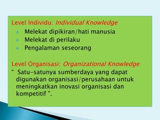 Level Individu: Individual Knowledge
  Melekat dipikiran/hati manusia
  Melekat di perilaku
  Pengalaman seseorang


Level Organisasi: Organizational Knowledge
“ Satu-satunya sumberdaya yang dapat
  digunakan organisasi/perusahaan untuk
  meningkatkan inovasi organisasi dan
  kompetitif ”.
 