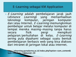    E-Learning adalah pembelajaran jarak jauh
    (distance Learning) yang memanfaatkan
    teknologi komputer, jaringan komputer
    dan/atau Internet. E-Learning memungkinkan
    pembelajar untuk belajar melalui komputer di
    tempat mereka masing-masing tanpa harus
    secara        fisik       pergi        mengikuti
    pelajaran/perkuliahan di kelas. E-Learning
    sering pula dipahami sebagai suatu bentuk
    pembelajaran berbasis web yang bisa diakses
    dari intranet di jaringan lokal atau internet.

    http://elearning.gunadarma.ac.id/index.php?option=com_content&
    task=view&id=13&Itemid=39
 