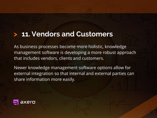 11. Vendors and Customers
As business processes become more holistic, knowledge
management software is developing a more robust approach
that includes vendors, clients and customers.
Newer knowledge management software options allow for
external integration so that internal and external parties can
share information more easily.
>
 