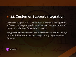 14. Customer Support Integration
Customer support is vital. Since your knowledge management
software houses your product and service documentation, it's
the perfect platform for customer service.
Integration of customer service is already here, and will always
be one of the most important things for any organization to
focus on.
>
 