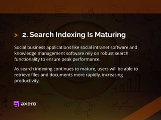 2. Search Indexing Is Maturing
Social business applications like social intranet software and
knowledge management software rely on robust search
functionality to ensure peak performance.
As search indexing continues to mature, users will be able to
retrieve ﬁles and documents more rapidly, increasing
productivity.
>
 