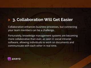 3. Collaboration Will Get Easier
Collaboration enhances business processes, but connecting
your team members can be a challenge.
Fortunately, knowledge management systems are becoming
more collaborative than ever, as seen in social intranet
software, allowing individuals to work on documents and
communicate with each other in real time.
>
 