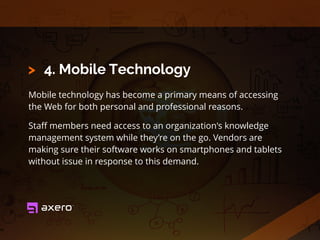 4. Mobile Technology
Mobile technology has become a primary means of accessing
the Web for both personal and professional reasons.
Staﬀ members need access to an organization's knowledge
management system while they’re on the go. Vendors are
making sure their software works on smartphones and tablets
without issue in response to this demand.
>
 