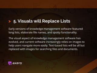 5. Visuals will Replace Lists
Early versions of knowledge management software featured
long lists, elaborate ﬁle names, and spotty functionality.
The visual aspect of knowledge management software has
evolved, and current software increasingly relies on images to
help users navigate more easily. Text-based lists will be all but
replaced with images for searching ﬁles and documents.
>
 
