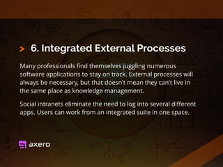 6. Integrated External Processes
Many professionals ﬁnd themselves juggling numerous
software applications to stay on track. External processes will
always be necessary, but that doesn't mean they can't live in
the same place as knowledge management.
Social intranets eliminate the need to log into several diﬀerent
apps. Users can work from an integrated suite in one space.
>
 