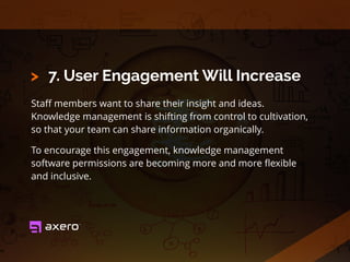 7. User Engagement Will Increase
Staﬀ members want to share their insight and ideas.
Knowledge management is shifting from control to cultivation,
so that your team can share information organically.
To encourage this engagement, knowledge management
software permissions are becoming more and more ﬂexible
and inclusive.
>
 