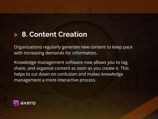 8. Content Creation
Organizations regularly generate new content to keep pace
with increasing demands for information.
Knowledge management software now allows you to tag,
share, and organize content as soon as you create it. This
helps to cut down on confusion and makes knowledge
management a more interactive process.
>
 
