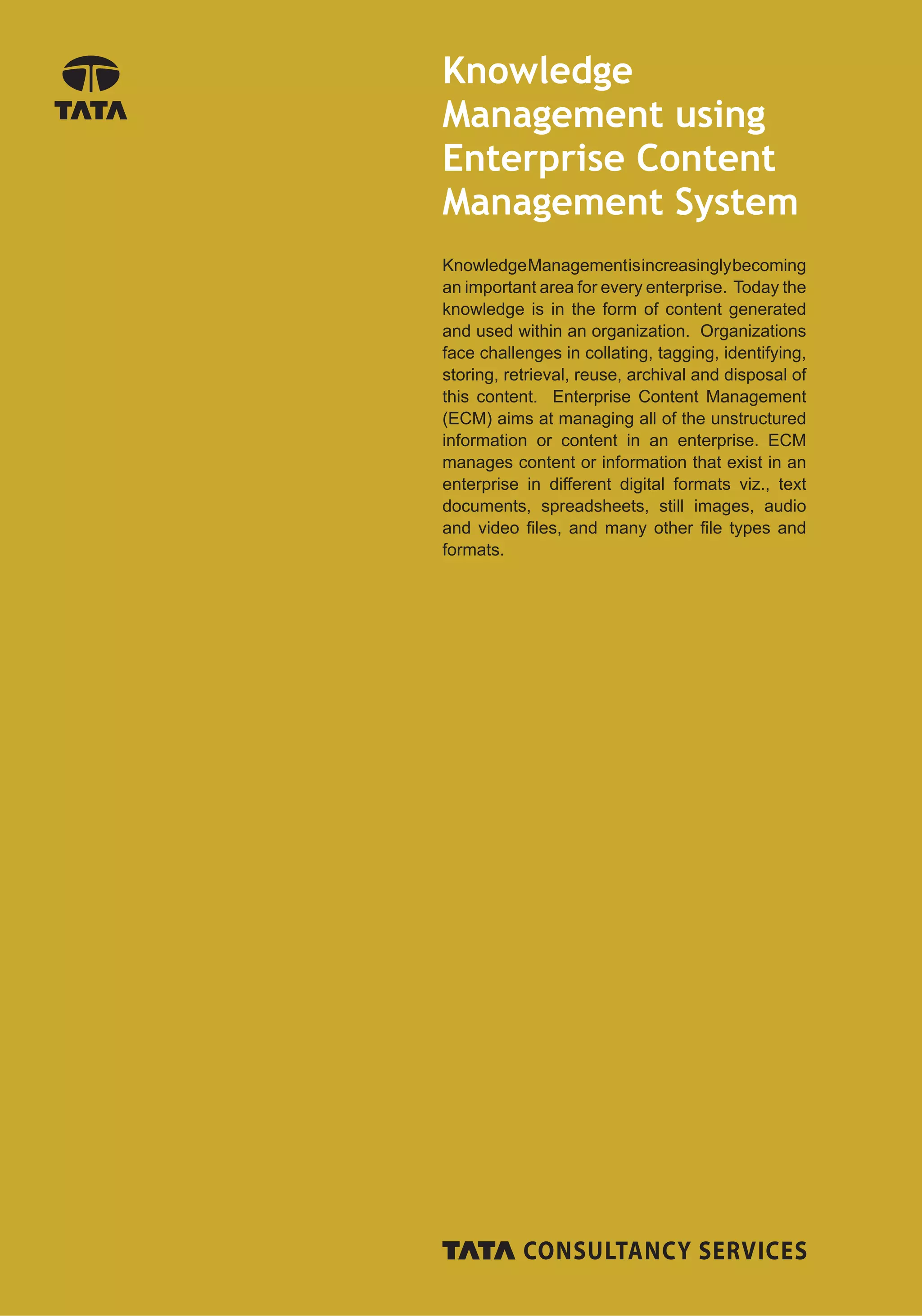 Knowledge
Management using
Enterprise Content
Management System
Knowledge Management is increasingly becoming
an important area for every enterprise. Today the
knowledge is in the form of content generated
and used within an organization. Organizations
face challenges in collating, tagging, identifying,
storing, retrieval, reuse, archival and disposal of
this content. Enterprise Content Management
(ECM) aims at managing all of the unstructured
information or content in an enterprise. ECM
manages content or information that exist in an
enterprise in different digital formats viz., text
documents, spreadsheets, still images, audio
and video ﬁles, and many other ﬁle types and
formats.
 