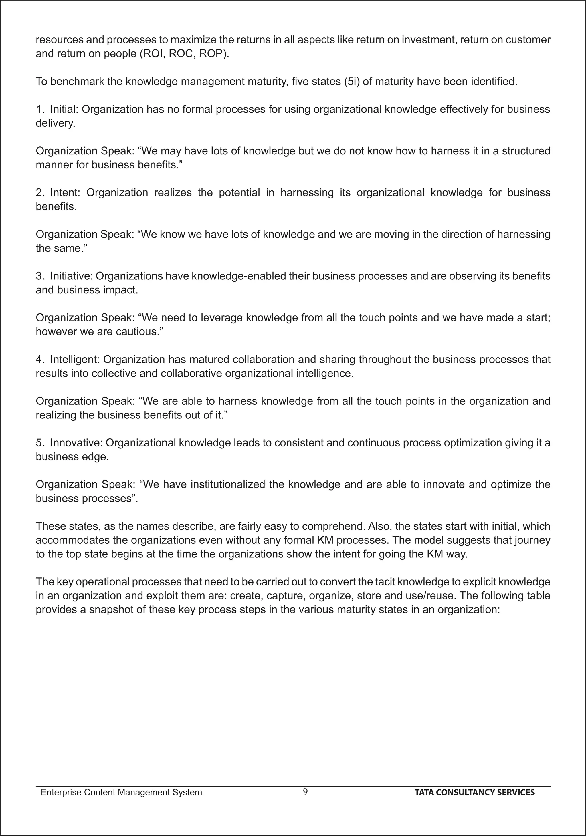 resources and processes to maximize the returns in all aspects like return on investment, return on customer
and return on people (ROI, ROC, ROP).

To benchmark the knowledge management maturity, ﬁve states (5i) of maturity have been identiﬁed.

1. Initial: Organization has no formal processes for using organizational knowledge effectively for business
delivery.

Organization Speak: “We may have lots of knowledge but we do not know how to harness it in a structured
manner for business beneﬁts.”

2. Intent: Organization realizes the potential in harnessing its organizational knowledge for business
beneﬁts.

Organization Speak: “We know we have lots of knowledge and we are moving in the direction of harnessing
the same.”

3. Initiative: Organizations have knowledge-enabled their business processes and are observing its beneﬁts
and business impact.

Organization Speak: “We need to leverage knowledge from all the touch points and we have made a start;
however we are cautious.”

4. Intelligent: Organization has matured collaboration and sharing throughout the business processes that
results into collective and collaborative organizational intelligence.

Organization Speak: “We are able to harness knowledge from all the touch points in the organization and
realizing the business beneﬁts out of it.”

5. Innovative: Organizational knowledge leads to consistent and continuous process optimization giving it a
business edge.

Organization Speak: “We have institutionalized the knowledge and are able to innovate and optimize the
business processes”.

These states, as the names describe, are fairly easy to comprehend. Also, the states start with initial, which
accommodates the organizations even without any formal KM processes. The model suggests that journey
to the top state begins at the time the organizations show the intent for going the KM way.

The key operational processes that need to be carried out to convert the tacit knowledge to explicit knowledge
in an organization and exploit them are: create, capture, organize, store and use/reuse. The following table
provides a snapshot of these key process steps in the various maturity states in an organization:




 Enterprise Content Management System                    9                      TATA CONSULTANCY SERVICES
 