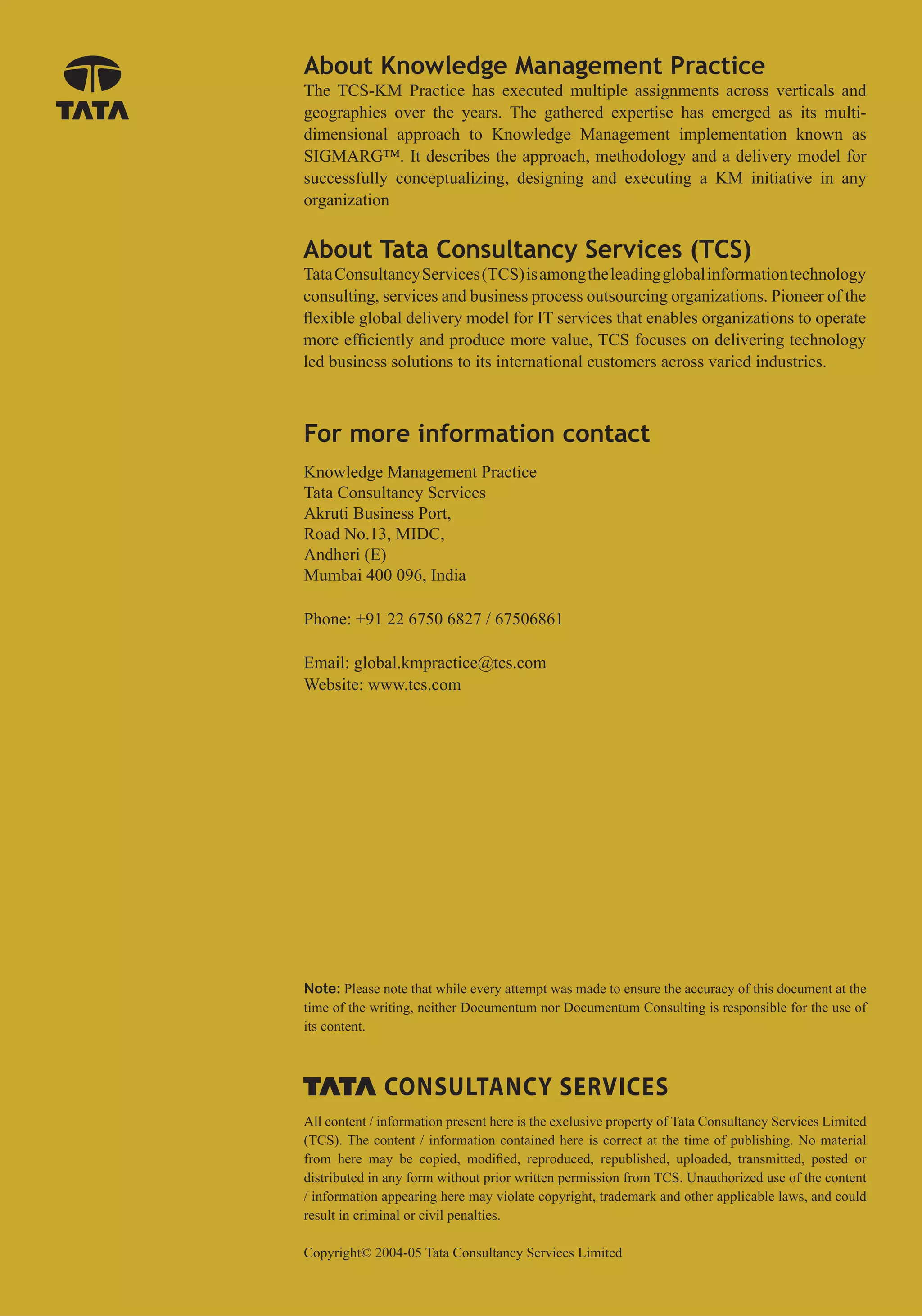 About Knowledge Management Practice
The TCS-KM Practice has executed multiple assignments across verticals and
geographies over the years. The gathered expertise has emerged as its multi-
dimensional approach to Knowledge Management implementation known as
SIGMARG™. It describes the approach, methodology and a delivery model for
successfully conceptualizing, designing and executing a KM initiative in any
organization


About Tata Consultancy Services (TCS)
Tata Consultancy Services (TCS) is among the leading global information technology
consulting, services and business process outsourcing organizations. Pioneer of the
ﬂexible global delivery model for IT services that enables organizations to operate
more efﬁciently and produce more value, TCS focuses on delivering technology
led business solutions to its international customers across varied industries.



For more information contact
Knowledge Management Practice
Tata Consultancy Services
Akruti Business Port,
Road No.13, MIDC,
Andheri (E)
Mumbai 400 096, India

Phone: +91 22 6750 6827 / 67506861

Email: global.kmpractice@tcs.com
Website: www.tcs.com




Note: Please note that while every attempt was made to ensure the accuracy of this document at the
time of the writing, neither Documentum nor Documentum Consulting is responsible for the use of
its content.




All content / information present here is the exclusive property of Tata Consultancy Services Limited
(TCS). The content / information contained here is correct at the time of publishing. No material
from here may be copied, modiﬁed, reproduced, republished, uploaded, transmitted, posted or
distributed in any form without prior written permission from TCS. Unauthorized use of the content
/ information appearing here may violate copyright, trademark and other applicable laws, and could
result in criminal or civil penalties.

Copyright© 2004-05 Tata Consultancy Services Limited
 