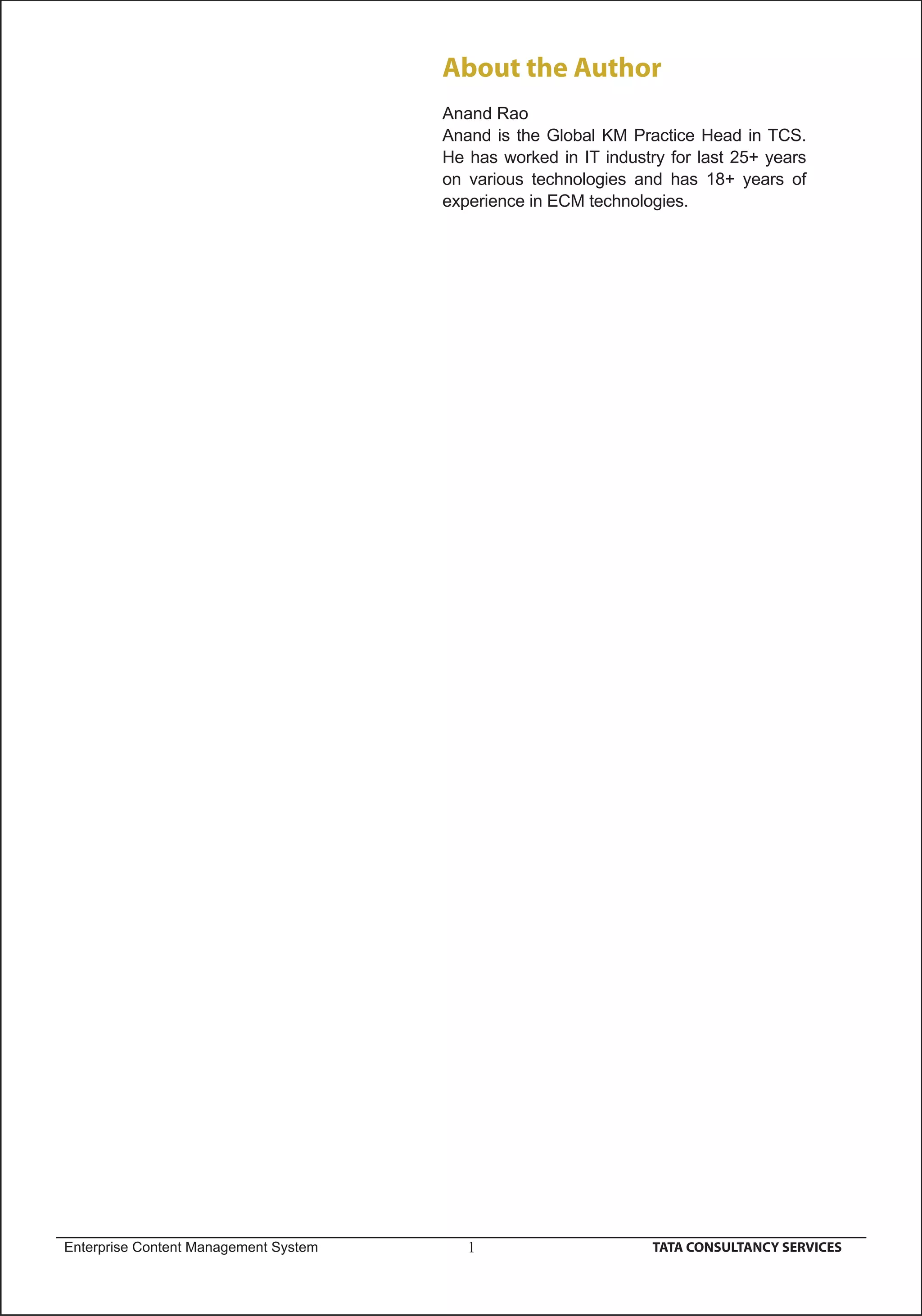 About the Author
                                       Anand Rao
                                       Anand is the Global KM Practice Head in TCS.
                                       He has worked in IT industry for last 25+ years
                                       on various technologies and has 18+ years of
                                       experience in ECM technologies.




Enterprise Content Management System      1                       TATA CONSULTANCY SERVICES
 