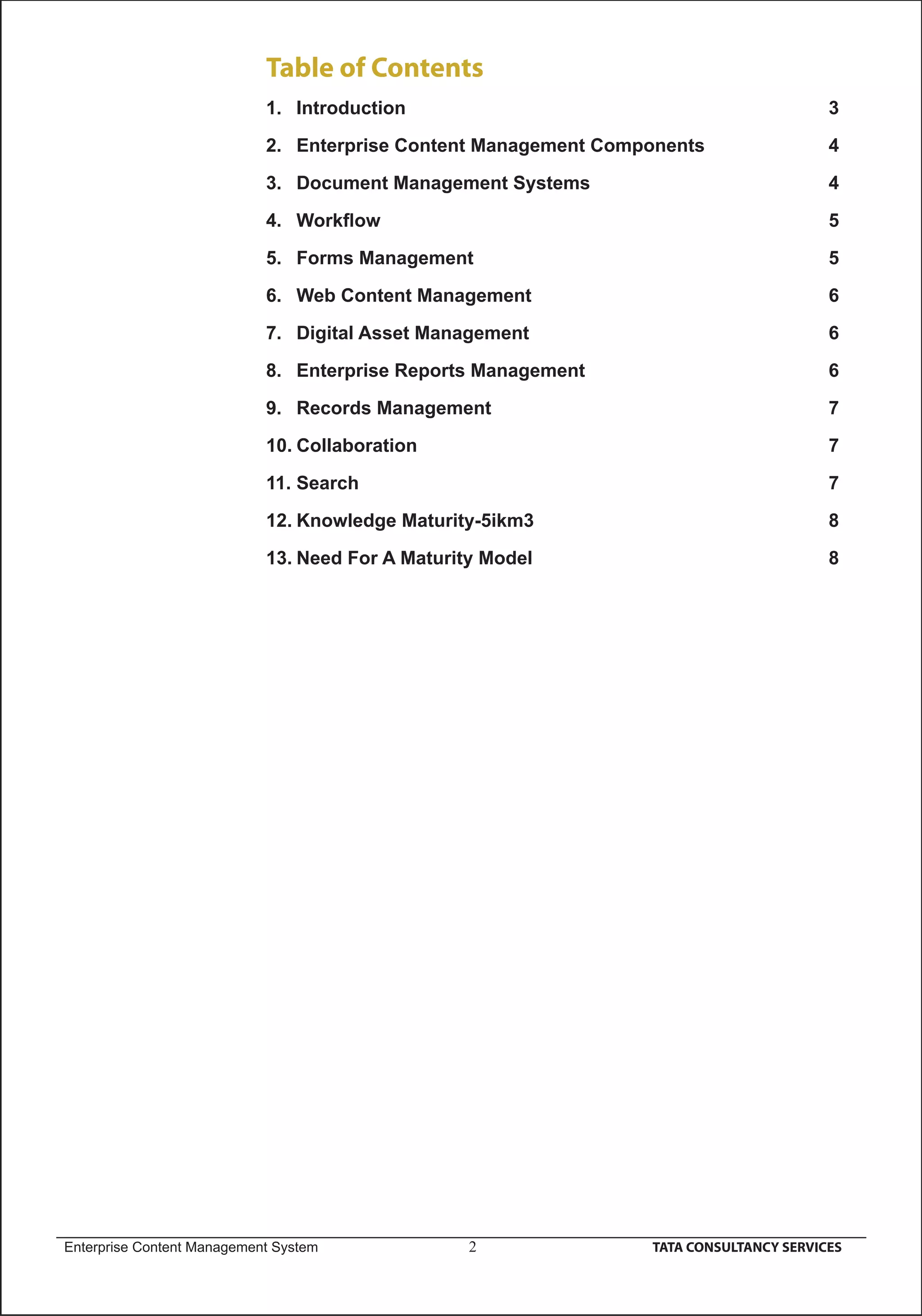 Table of Contents
                            1. Introduction                                             3

                            2. Enterprise Content Management Components                 4

                            3. Document Management Systems                              4

                            4. Workﬂow                                                  5

                            5. Forms Management                                         5

                            6. Web Content Management                                   6

                            7. Digital Asset Management                                 6

                            8. Enterprise Reports Management                            6

                            9. Records Management                                       7

                            10. Collaboration                                           7

                            11. Search                                                  7

                            12. Knowledge Maturity-5ikm3                                8

                            13. Need For A Maturity Model                               8




Enterprise Content Management System              2              TATA CONSULTANCY SERVICES
 