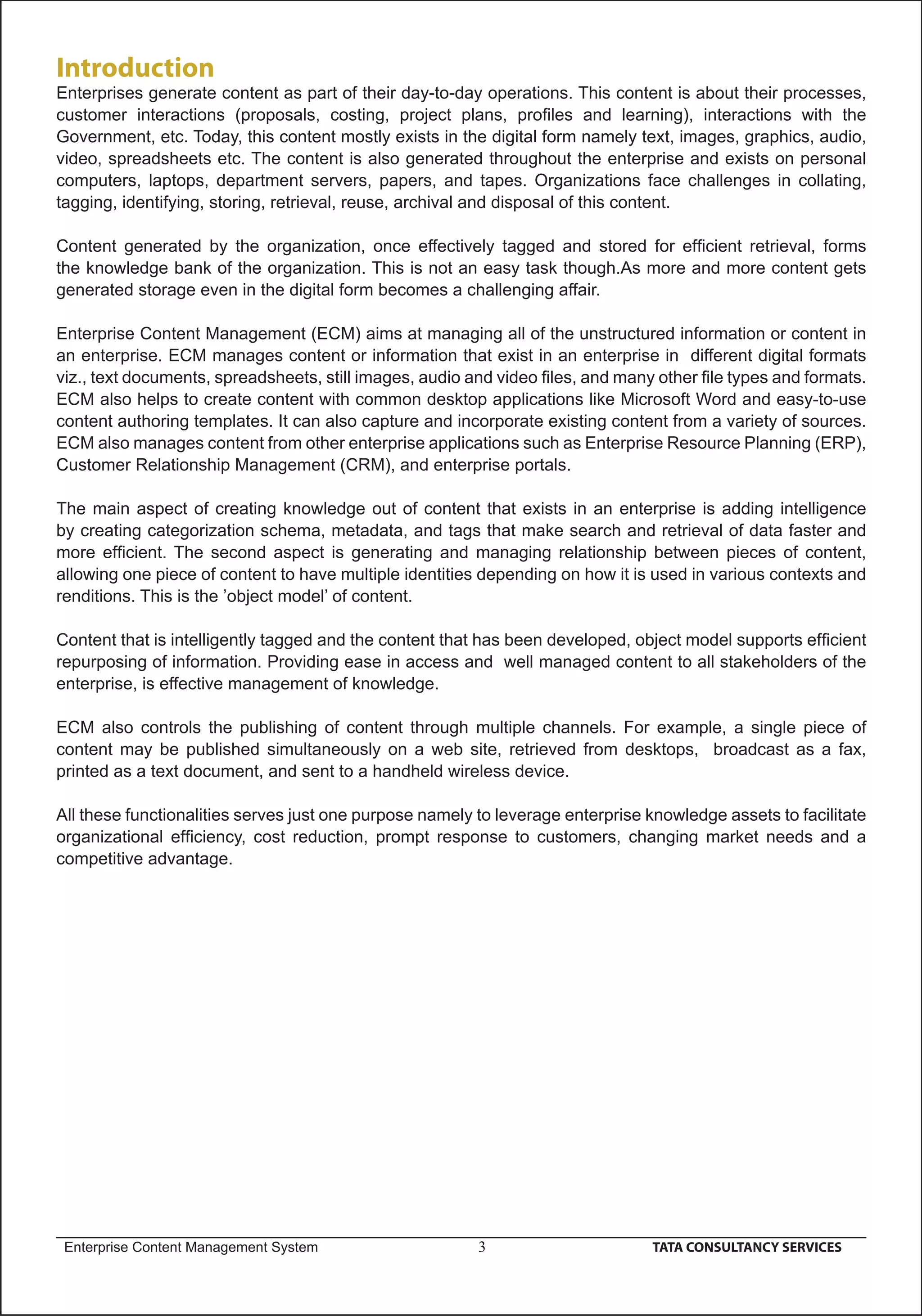 Introduction
Enterprises generate content as part of their day-to-day operations. This content is about their processes,
customer interactions (proposals, costing, project plans, proﬁles and learning), interactions with the
Government, etc. Today, this content mostly exists in the digital form namely text, images, graphics, audio,
video, spreadsheets etc. The content is also generated throughout the enterprise and exists on personal
computers, laptops, department servers, papers, and tapes. Organizations face challenges in collating,
tagging, identifying, storing, retrieval, reuse, archival and disposal of this content.

Content generated by the organization, once effectively tagged and stored for efﬁcient retrieval, forms
the knowledge bank of the organization. This is not an easy task though.As more and more content gets
generated storage even in the digital form becomes a challenging affair.

Enterprise Content Management (ECM) aims at managing all of the unstructured information or content in
an enterprise. ECM manages content or information that exist in an enterprise in different digital formats
viz., text documents, spreadsheets, still images, audio and video ﬁles, and many other ﬁle types and formats.
ECM also helps to create content with common desktop applications like Microsoft Word and easy-to-use
content authoring templates. It can also capture and incorporate existing content from a variety of sources.
ECM also manages content from other enterprise applications such as Enterprise Resource Planning (ERP),
Customer Relationship Management (CRM), and enterprise portals.

The main aspect of creating knowledge out of content that exists in an enterprise is adding intelligence
by creating categorization schema, metadata, and tags that make search and retrieval of data faster and
more efﬁcient. The second aspect is generating and managing relationship between pieces of content,
allowing one piece of content to have multiple identities depending on how it is used in various contexts and
renditions. This is the ’object model’ of content.

Content that is intelligently tagged and the content that has been developed, object model supports efﬁcient
repurposing of information. Providing ease in access and well managed content to all stakeholders of the
enterprise, is effective management of knowledge.

ECM also controls the publishing of content through multiple channels. For example, a single piece of
content may be published simultaneously on a web site, retrieved from desktops, broadcast as a fax,
printed as a text document, and sent to a handheld wireless device.

All these functionalities serves just one purpose namely to leverage enterprise knowledge assets to facilitate
organizational efﬁciency, cost reduction, prompt response to customers, changing market needs and a
competitive advantage.




 Enterprise Content Management System                    3                      TATA CONSULTANCY SERVICES
 