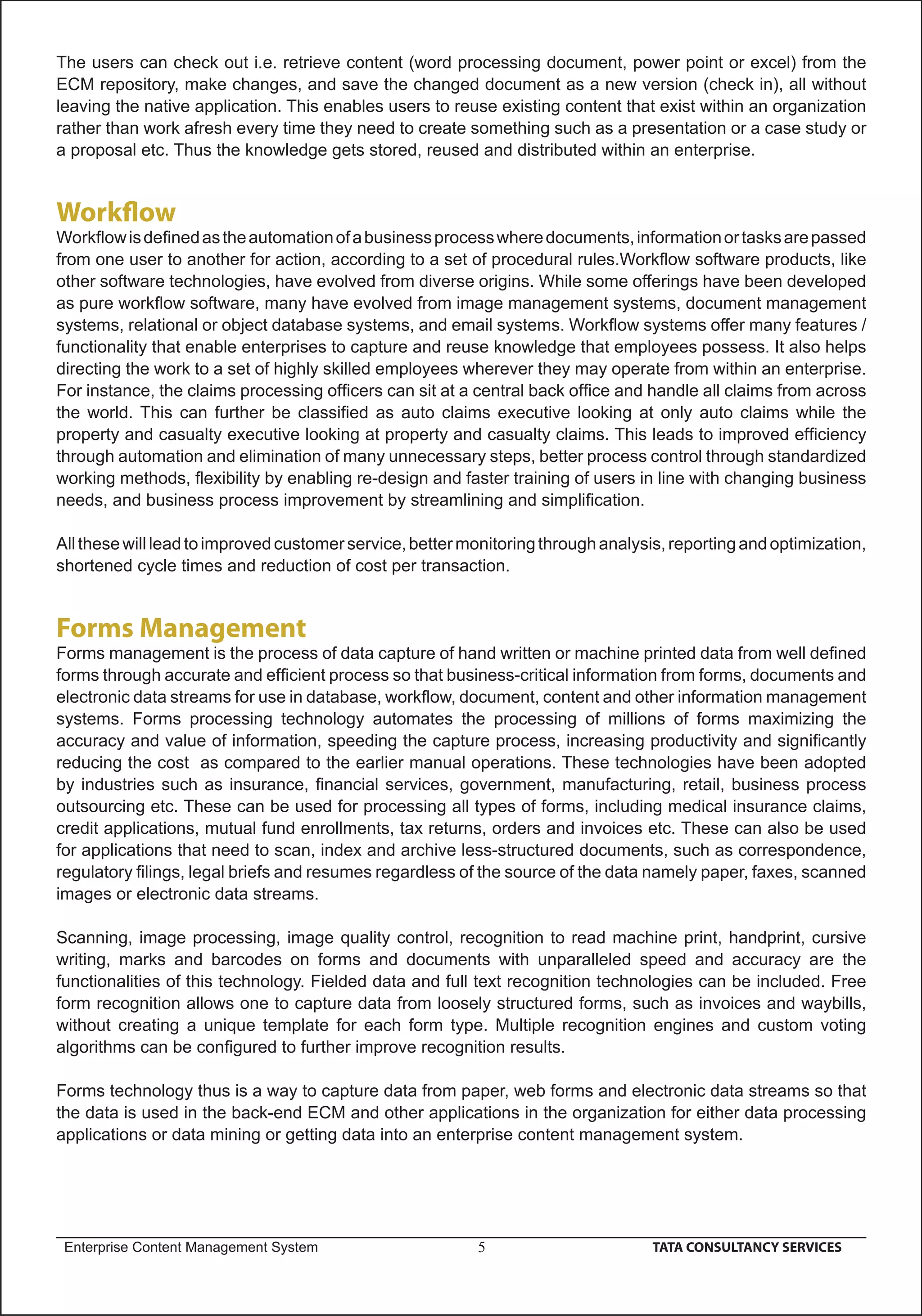 The users can check out i.e. retrieve content (word processing document, power point or excel) from the
ECM repository, make changes, and save the changed document as a new version (check in), all without
leaving the native application. This enables users to reuse existing content that exist within an organization
rather than work afresh every time they need to create something such as a presentation or a case study or
a proposal etc. Thus the knowledge gets stored, reused and distributed within an enterprise.


Workﬂow
Workﬂow is deﬁned as the automation of a business process where documents, information or tasks are passed
from one user to another for action, according to a set of procedural rules.Workﬂow software products, like
other software technologies, have evolved from diverse origins. While some offerings have been developed
as pure workﬂow software, many have evolved from image management systems, document management
systems, relational or object database systems, and email systems. Workﬂow systems offer many features /
functionality that enable enterprises to capture and reuse knowledge that employees possess. It also helps
directing the work to a set of highly skilled employees wherever they may operate from within an enterprise.
For instance, the claims processing ofﬁcers can sit at a central back ofﬁce and handle all claims from across
the world. This can further be classiﬁed as auto claims executive looking at only auto claims while the
property and casualty executive looking at property and casualty claims. This leads to improved efﬁciency
through automation and elimination of many unnecessary steps, better process control through standardized
working methods, ﬂexibility by enabling re-design and faster training of users in line with changing business
needs, and business process improvement by streamlining and simpliﬁcation.

All these will lead to improved customer service, better monitoring through analysis, reporting and optimization,
shortened cycle times and reduction of cost per transaction.


Forms Management
Forms management is the process of data capture of hand written or machine printed data from well deﬁned
forms through accurate and efﬁcient process so that business-critical information from forms, documents and
electronic data streams for use in database, workﬂow, document, content and other information management
systems. Forms processing technology automates the processing of millions of forms maximizing the
accuracy and value of information, speeding the capture process, increasing productivity and signiﬁcantly
reducing the cost as compared to the earlier manual operations. These technologies have been adopted
by industries such as insurance, ﬁnancial services, government, manufacturing, retail, business process
outsourcing etc. These can be used for processing all types of forms, including medical insurance claims,
credit applications, mutual fund enrollments, tax returns, orders and invoices etc. These can also be used
for applications that need to scan, index and archive less-structured documents, such as correspondence,
regulatory ﬁlings, legal briefs and resumes regardless of the source of the data namely paper, faxes, scanned
images or electronic data streams.

Scanning, image processing, image quality control, recognition to read machine print, handprint, cursive
writing, marks and barcodes on forms and documents with unparalleled speed and accuracy are the
functionalities of this technology. Fielded data and full text recognition technologies can be included. Free
form recognition allows one to capture data from loosely structured forms, such as invoices and waybills,
without creating a unique template for each form type. Multiple recognition engines and custom voting
algorithms can be conﬁgured to further improve recognition results.

Forms technology thus is a way to capture data from paper, web forms and electronic data streams so that
the data is used in the back-end ECM and other applications in the organization for either data processing
applications or data mining or getting data into an enterprise content management system.




 Enterprise Content Management System                     5                        TATA CONSULTANCY SERVICES
 