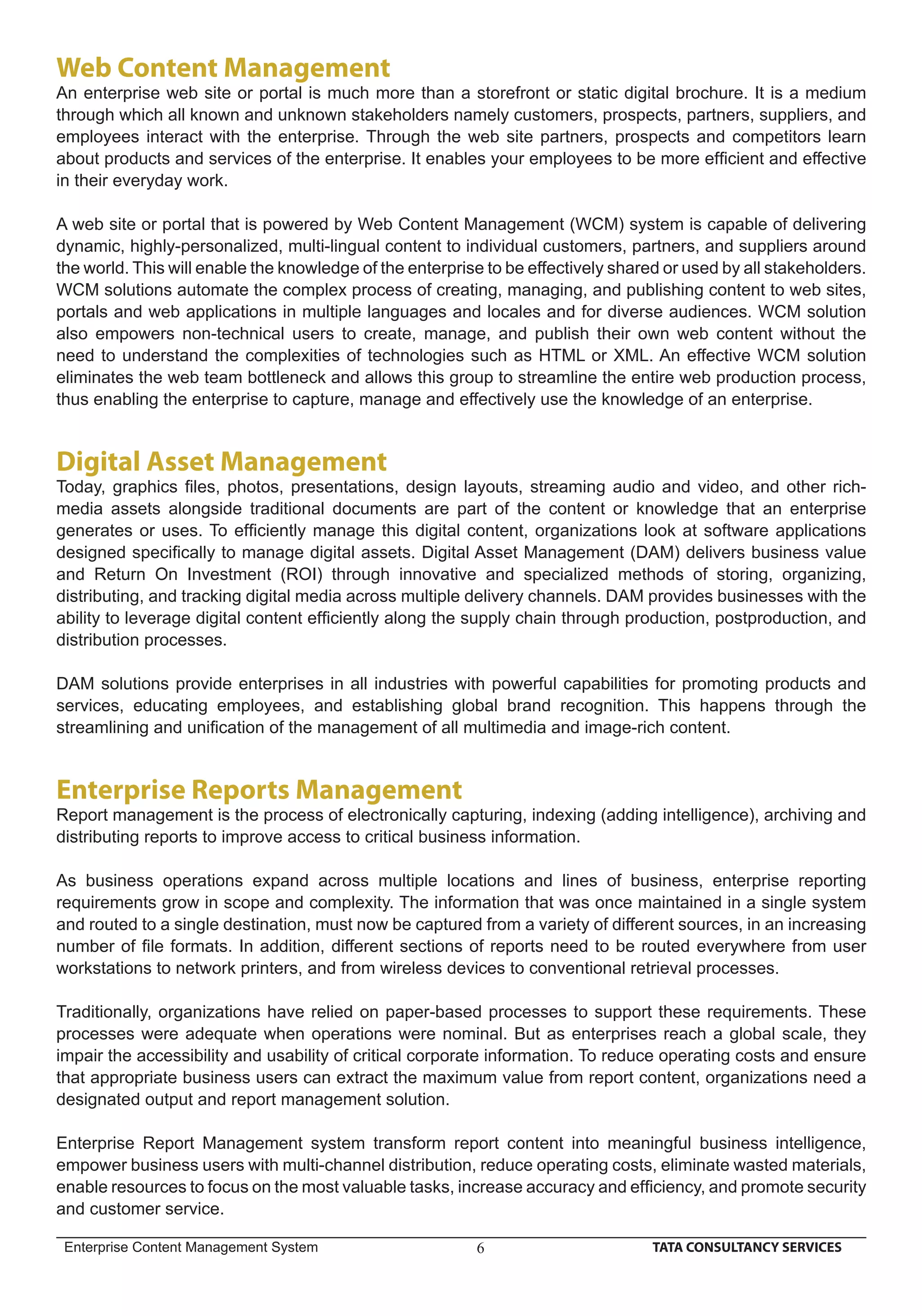 Web Content Management
An enterprise web site or portal is much more than a storefront or static digital brochure. It is a medium
through which all known and unknown stakeholders namely customers, prospects, partners, suppliers, and
employees interact with the enterprise. Through the web site partners, prospects and competitors learn
about products and services of the enterprise. It enables your employees to be more efﬁcient and effective
in their everyday work.

A web site or portal that is powered by Web Content Management (WCM) system is capable of delivering
dynamic, highly-personalized, multi-lingual content to individual customers, partners, and suppliers around
the world. This will enable the knowledge of the enterprise to be effectively shared or used by all stakeholders.
WCM solutions automate the complex process of creating, managing, and publishing content to web sites,
portals and web applications in multiple languages and locales and for diverse audiences. WCM solution
also empowers non-technical users to create, manage, and publish their own web content without the
need to understand the complexities of technologies such as HTML or XML. An effective WCM solution
eliminates the web team bottleneck and allows this group to streamline the entire web production process,
thus enabling the enterprise to capture, manage and effectively use the knowledge of an enterprise.


Digital Asset Management
Today, graphics ﬁles, photos, presentations, design layouts, streaming audio and video, and other rich-
media assets alongside traditional documents are part of the content or knowledge that an enterprise
generates or uses. To efﬁciently manage this digital content, organizations look at software applications
designed speciﬁcally to manage digital assets. Digital Asset Management (DAM) delivers business value
and Return On Investment (ROI) through innovative and specialized methods of storing, organizing,
distributing, and tracking digital media across multiple delivery channels. DAM provides businesses with the
ability to leverage digital content efﬁciently along the supply chain through production, postproduction, and
distribution processes.

DAM solutions provide enterprises in all industries with powerful capabilities for promoting products and
services, educating employees, and establishing global brand recognition. This happens through the
streamlining and uniﬁcation of the management of all multimedia and image-rich content.


Enterprise Reports Management
Report management is the process of electronically capturing, indexing (adding intelligence), archiving and
distributing reports to improve access to critical business information.

As business operations expand across multiple locations and lines of business, enterprise reporting
requirements grow in scope and complexity. The information that was once maintained in a single system
and routed to a single destination, must now be captured from a variety of different sources, in an increasing
number of ﬁle formats. In addition, different sections of reports need to be routed everywhere from user
workstations to network printers, and from wireless devices to conventional retrieval processes.

Traditionally, organizations have relied on paper-based processes to support these requirements. These
processes were adequate when operations were nominal. But as enterprises reach a global scale, they
impair the accessibility and usability of critical corporate information. To reduce operating costs and ensure
that appropriate business users can extract the maximum value from report content, organizations need a
designated output and report management solution.

Enterprise Report Management system transform report content into meaningful business intelligence,
empower business users with multi-channel distribution, reduce operating costs, eliminate wasted materials,
enable resources to focus on the most valuable tasks, increase accuracy and efﬁciency, and promote security
and customer service.

 Enterprise Content Management System                     6                        TATA CONSULTANCY SERVICES
 