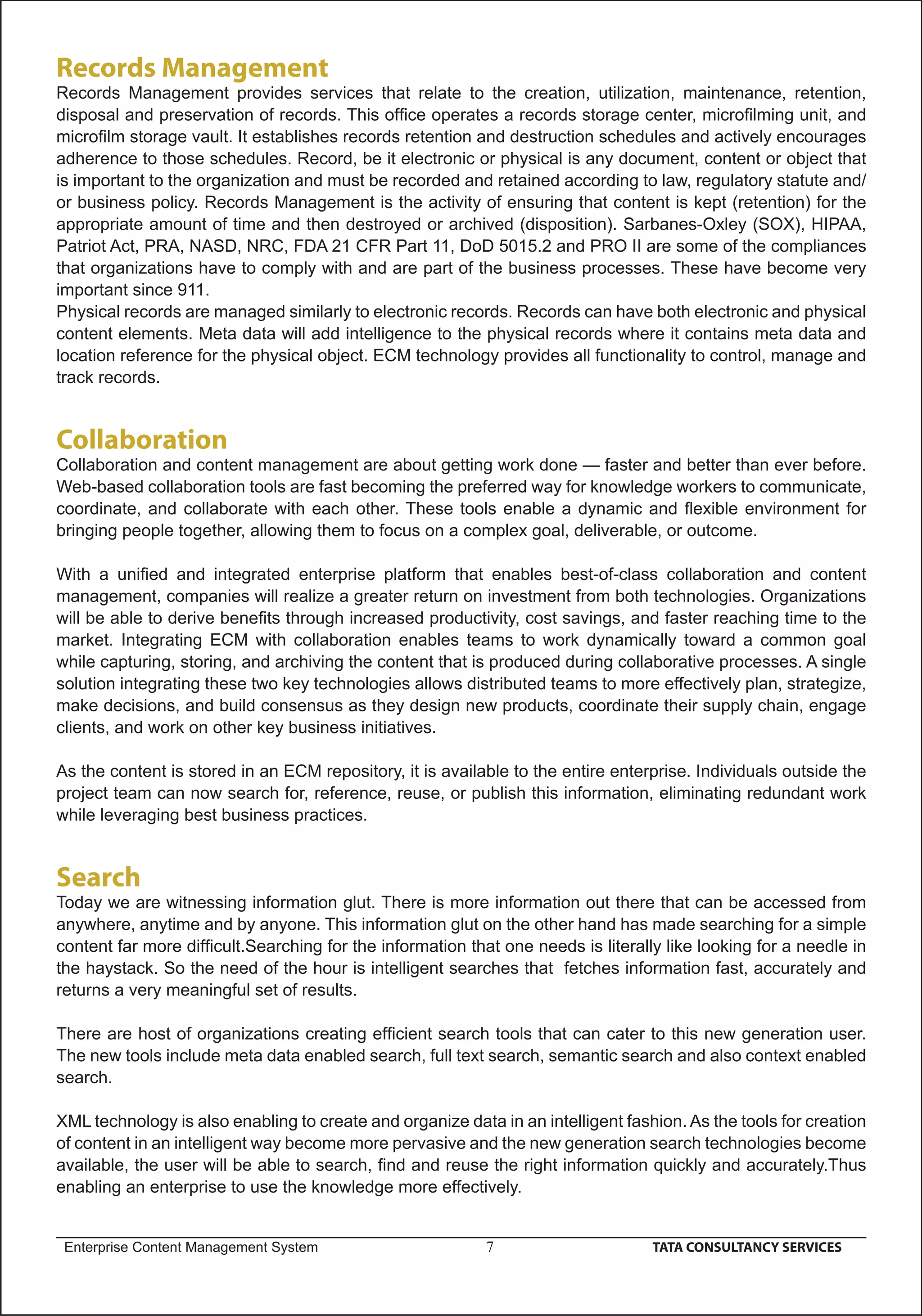 Records Management
Records Management provides services that relate to the creation, utilization, maintenance, retention,
disposal and preservation of records. This ofﬁce operates a records storage center, microﬁlming unit, and
microﬁlm storage vault. It establishes records retention and destruction schedules and actively encourages
adherence to those schedules. Record, be it electronic or physical is any document, content or object that
is important to the organization and must be recorded and retained according to law, regulatory statute and/
or business policy. Records Management is the activity of ensuring that content is kept (retention) for the
appropriate amount of time and then destroyed or archived (disposition). Sarbanes-Oxley (SOX), HIPAA,
Patriot Act, PRA, NASD, NRC, FDA 21 CFR Part 11, DoD 5015.2 and PRO II are some of the compliances
that organizations have to comply with and are part of the business processes. These have become very
important since 911.
Physical records are managed similarly to electronic records. Records can have both electronic and physical
content elements. Meta data will add intelligence to the physical records where it contains meta data and
location reference for the physical object. ECM technology provides all functionality to control, manage and
track records.


Collaboration
Collaboration and content management are about getting work done — faster and better than ever before.
Web-based collaboration tools are fast becoming the preferred way for knowledge workers to communicate,
coordinate, and collaborate with each other. These tools enable a dynamic and ﬂexible environment for
bringing people together, allowing them to focus on a complex goal, deliverable, or outcome.

With a uniﬁed and integrated enterprise platform that enables best-of-class collaboration and content
management, companies will realize a greater return on investment from both technologies. Organizations
will be able to derive beneﬁts through increased productivity, cost savings, and faster reaching time to the
market. Integrating ECM with collaboration enables teams to work dynamically toward a common goal
while capturing, storing, and archiving the content that is produced during collaborative processes. A single
solution integrating these two key technologies allows distributed teams to more effectively plan, strategize,
make decisions, and build consensus as they design new products, coordinate their supply chain, engage
clients, and work on other key business initiatives.

As the content is stored in an ECM repository, it is available to the entire enterprise. Individuals outside the
project team can now search for, reference, reuse, or publish this information, eliminating redundant work
while leveraging best business practices.


Search
Today we are witnessing information glut. There is more information out there that can be accessed from
anywhere, anytime and by anyone. This information glut on the other hand has made searching for a simple
content far more difﬁcult.Searching for the information that one needs is literally like looking for a needle in
the haystack. So the need of the hour is intelligent searches that fetches information fast, accurately and
returns a very meaningful set of results.

There are host of organizations creating efﬁcient search tools that can cater to this new generation user.
The new tools include meta data enabled search, full text search, semantic search and also context enabled
search.

XML technology is also enabling to create and organize data in an intelligent fashion. As the tools for creation
of content in an intelligent way become more pervasive and the new generation search technologies become
available, the user will be able to search, ﬁnd and reuse the right information quickly and accurately.Thus
enabling an enterprise to use the knowledge more effectively.


 Enterprise Content Management System                      7                      TATA CONSULTANCY SERVICES
 