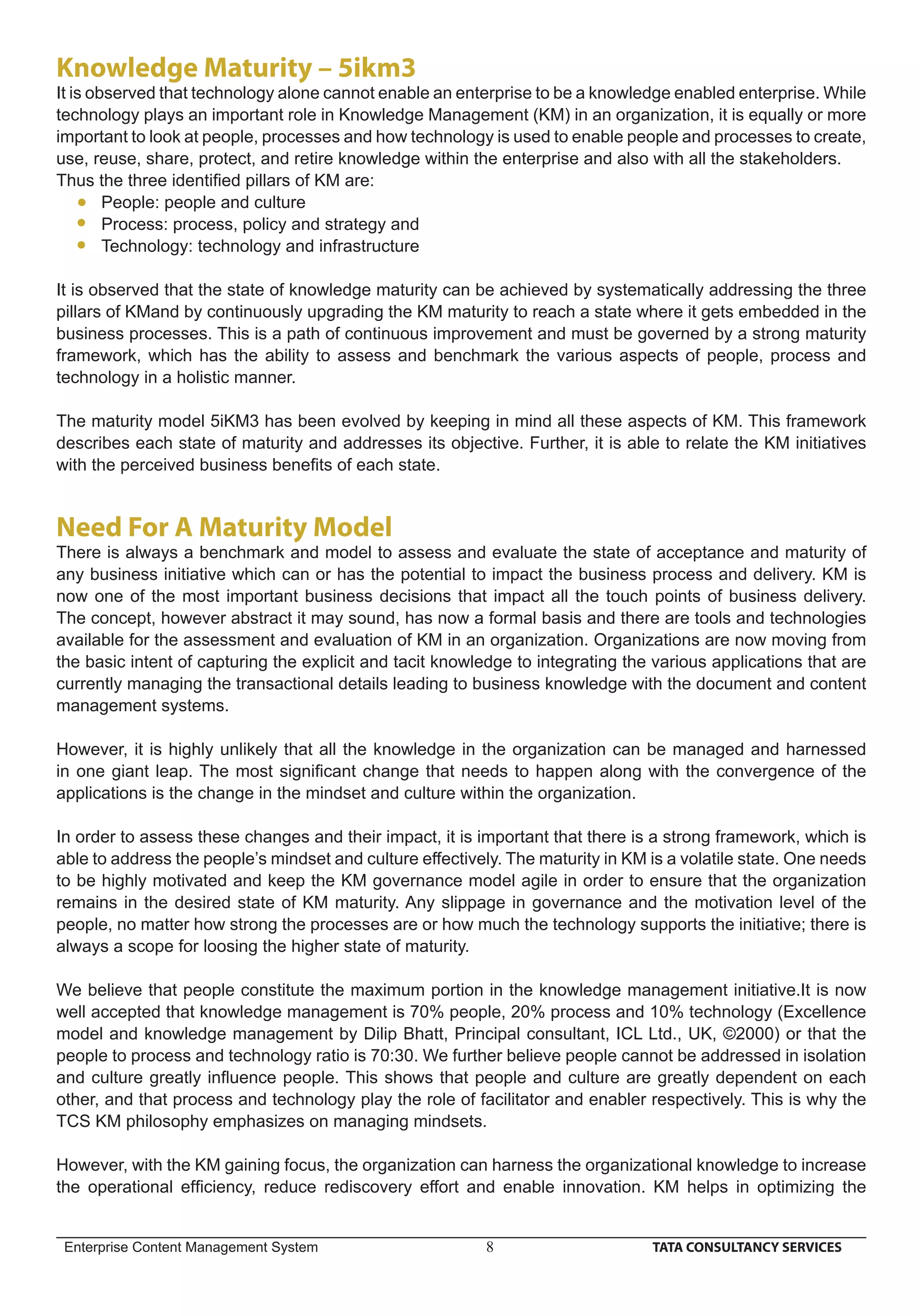 Knowledge Maturity – 5ikm3
It is observed that technology alone cannot enable an enterprise to be a knowledge enabled enterprise. While
technology plays an important role in Knowledge Management (KM) in an organization, it is equally or more
important to look at people, processes and how technology is used to enable people and processes to create,
use, reuse, share, protect, and retire knowledge within the enterprise and also with all the stakeholders.
Thus the three identiﬁed pillars of KM are:
        People: people and culture
        Process: process, policy and strategy and
        Technology: technology and infrastructure

It is observed that the state of knowledge maturity can be achieved by systematically addressing the three
pillars of KMand by continuously upgrading the KM maturity to reach a state where it gets embedded in the
business processes. This is a path of continuous improvement and must be governed by a strong maturity
framework, which has the ability to assess and benchmark the various aspects of people, process and
technology in a holistic manner.

The maturity model 5iKM3 has been evolved by keeping in mind all these aspects of KM. This framework
describes each state of maturity and addresses its objective. Further, it is able to relate the KM initiatives
with the perceived business beneﬁts of each state.


Need For A Maturity Model
There is always a benchmark and model to assess and evaluate the state of acceptance and maturity of
any business initiative which can or has the potential to impact the business process and delivery. KM is
now one of the most important business decisions that impact all the touch points of business delivery.
The concept, however abstract it may sound, has now a formal basis and there are tools and technologies
available for the assessment and evaluation of KM in an organization. Organizations are now moving from
the basic intent of capturing the explicit and tacit knowledge to integrating the various applications that are
currently managing the transactional details leading to business knowledge with the document and content
management systems.

However, it is highly unlikely that all the knowledge in the organization can be managed and harnessed
in one giant leap. The most signiﬁcant change that needs to happen along with the convergence of the
applications is the change in the mindset and culture within the organization.

In order to assess these changes and their impact, it is important that there is a strong framework, which is
able to address the people’s mindset and culture effectively. The maturity in KM is a volatile state. One needs
to be highly motivated and keep the KM governance model agile in order to ensure that the organization
remains in the desired state of KM maturity. Any slippage in governance and the motivation level of the
people, no matter how strong the processes are or how much the technology supports the initiative; there is
always a scope for loosing the higher state of maturity.

We believe that people constitute the maximum portion in the knowledge management initiative.It is now
well accepted that knowledge management is 70% people, 20% process and 10% technology (Excellence
model and knowledge management by Dilip Bhatt, Principal consultant, ICL Ltd., UK, ©2000) or that the
people to process and technology ratio is 70:30. We further believe people cannot be addressed in isolation
and culture greatly inﬂuence people. This shows that people and culture are greatly dependent on each
other, and that process and technology play the role of facilitator and enabler respectively. This is why the
TCS KM philosophy emphasizes on managing mindsets.

However, with the KM gaining focus, the organization can harness the organizational knowledge to increase
the operational efﬁciency, reduce rediscovery effort and enable innovation. KM helps in optimizing the


 Enterprise Content Management System                     8                      TATA CONSULTANCY SERVICES
 