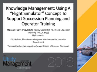 Knowledge Management: Using A
“Flight Simulator” Concept To
Support Succession Planning and
Operator Training
Malcolm Fabiyi (PhD, MBA), Rajeev Goel (PhD, P.E, P. Eng.), Spencer
Snowling (PhD, P. Eng.)
Hydromantis
Eric Nelson, Pima County Regional Wastewater Reclamation
Department
Thomas Kutcher, Metropolitan Sewer District of Greater Cincinnati
 