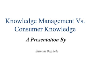 Knowledge Management Vs.
Consumer Knowledge
Shivam Baghele
A Presentation By
 