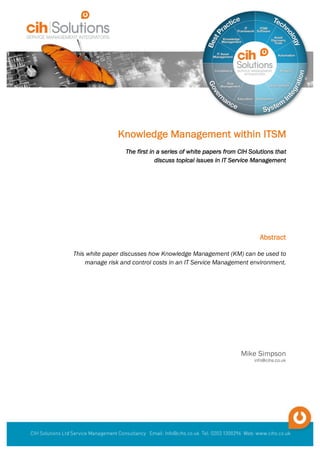 Knowledge Management within ITSM
The first in a series of white papers from CIH Solutions that
discuss topical issues in IT Service Management
		
Mike Simpson
info@cihs.co.uk
Abstract
This white paper discusses how Knowledge Management (KM) can be used to
manage risk and control costs in an IT Service Management environment.
	
						
 