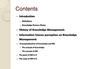 Contents
 Introduction
 Definitions
 Knowledge Process Chain:
 History of Knowledge Management:
 Information Science perception on Knowledge
Management:
 Conceptualization of knowledge and KM
 The concept of knowledge
 The concept of KM
 The goals of KM in IS
 The scope of KM in IS
 