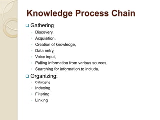 Knowledge Process Chain
 Gathering
◦ Discovery,
◦ Acquisition,
◦ Creation of knowledge,
◦ Data entry,
◦ Voice input,
◦ Pulling information from various sources,
◦ Searching for information to include.
 Organizing:
◦ Cataloging
◦ Indexing
◦ Filtering
◦ Linking
 