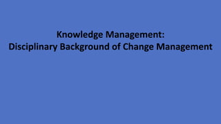 Knowledge Management:
Disciplinary Background of Change Management
 