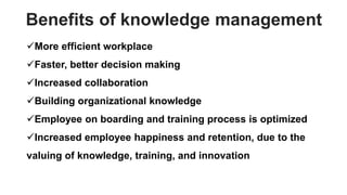 Benefits of knowledge management
More efficient workplace
Faster, better decision making
Increased collaboration
Building organizational knowledge
Employee on boarding and training process is optimized
Increased employee happiness and retention, due to the
valuing of knowledge, training, and innovation
 