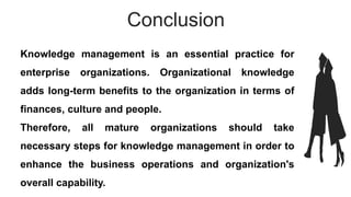 Conclusion
Knowledge management is an essential practice for
enterprise organizations. Organizational knowledge
adds long-term benefits to the organization in terms of
finances, culture and people.
Therefore, all mature organizations should take
necessary steps for knowledge management in order to
enhance the business operations and organization's
overall capability.
 