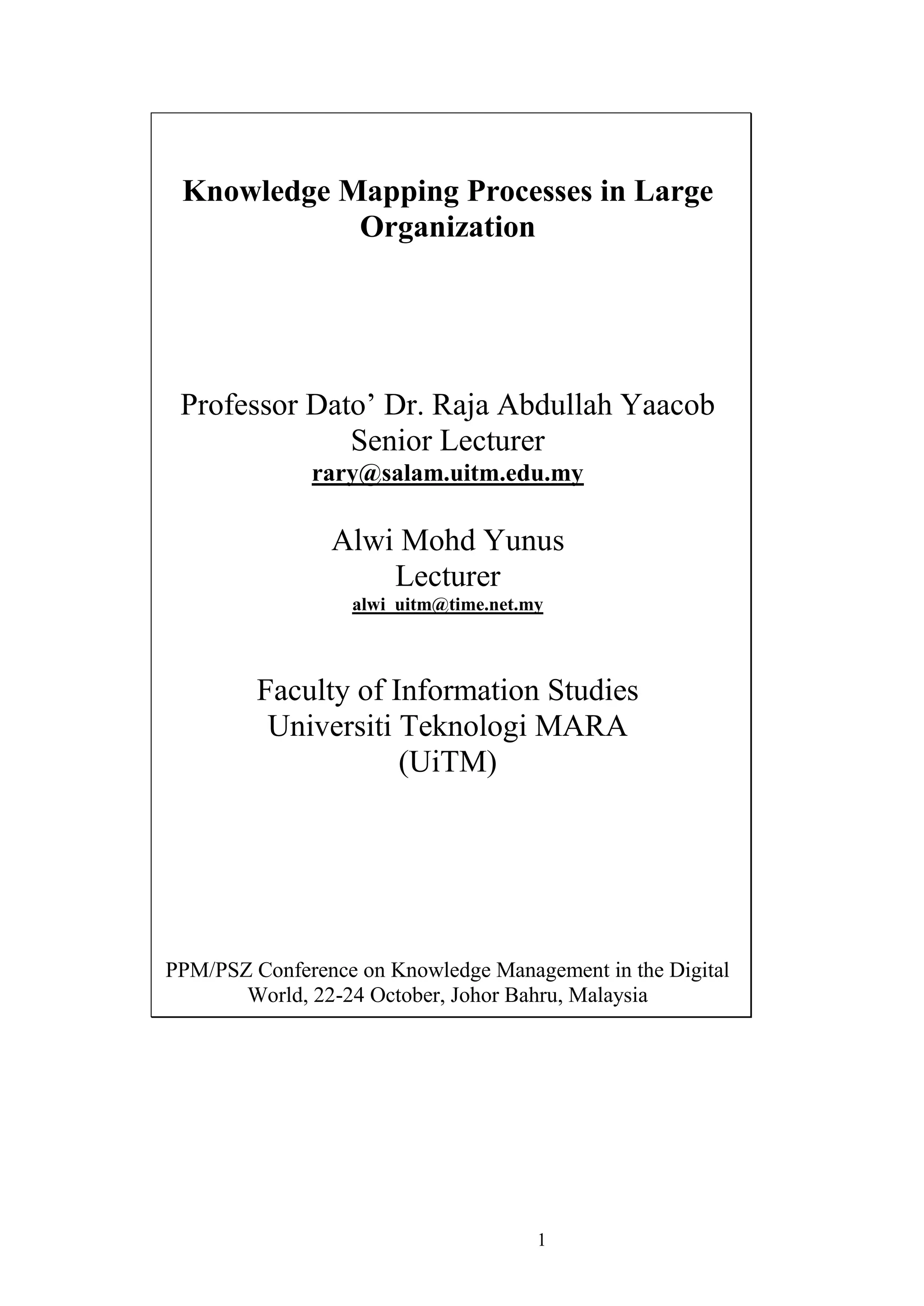 1 
Knowledge Mapping Processes in Large Organization 
Professor Dato‟ Dr. Raja Abdullah Yaacob Senior Lecturer 
rary@salam.uitm.edu.my Alwi Mohd Yunus Lecturer 
alwi_uitm@time.net.my Faculty of Information Studies Universiti Teknologi MARA (UiTM) PPM/PSZ Conference on Knowledge Management in the Digital World, 22-24 October, Johor Bahru, Malaysia  