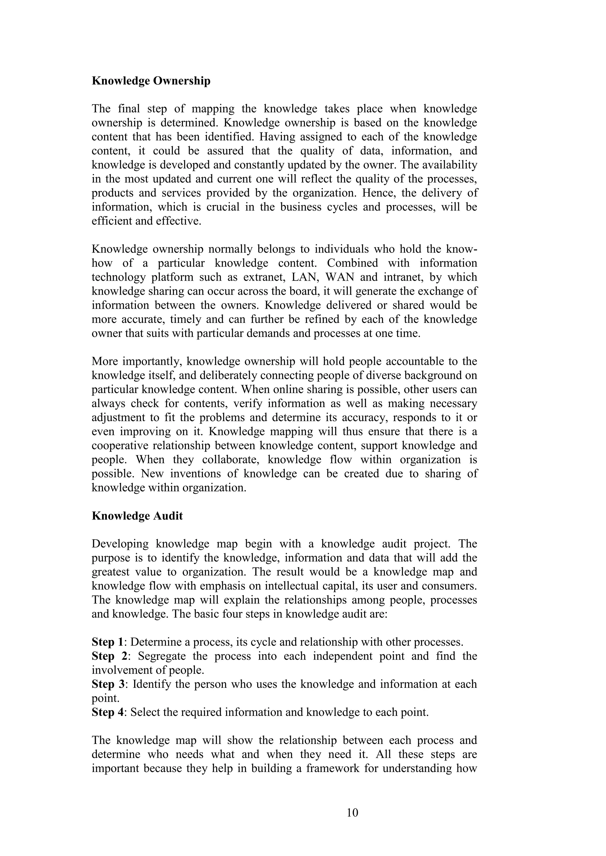 10 
Knowledge Ownership 
The final step of mapping the knowledge takes place when knowledge ownership is determined. Knowledge ownership is based on the knowledge content that has been identified. Having assigned to each of the knowledge content, it could be assured that the quality of data, information, and knowledge is developed and constantly updated by the owner. The availability in the most updated and current one will reflect the quality of the processes, products and services provided by the organization. Hence, the delivery of information, which is crucial in the business cycles and processes, will be efficient and effective. Knowledge ownership normally belongs to individuals who hold the know- how of a particular knowledge content. Combined with information technology platform such as extranet, LAN, WAN and intranet, by which knowledge sharing can occur across the board, it will generate the exchange of information between the owners. Knowledge delivered or shared would be more accurate, timely and can further be refined by each of the knowledge owner that suits with particular demands and processes at one time. More importantly, knowledge ownership will hold people accountable to the knowledge itself, and deliberately connecting people of diverse background on particular knowledge content. When online sharing is possible, other users can always check for contents, verify information as well as making necessary adjustment to fit the problems and determine its accuracy, responds to it or even improving on it. Knowledge mapping will thus ensure that there is a cooperative relationship between knowledge content, support knowledge and people. When they collaborate, knowledge flow within organization is possible. New inventions of knowledge can be created due to sharing of knowledge within organization. Knowledge Audit Developing knowledge map begin with a knowledge audit project. The purpose is to identify the knowledge, information and data that will add the greatest value to organization. The result would be a knowledge map and knowledge flow with emphasis on intellectual capital, its user and consumers. The knowledge map will explain the relationships among people, processes and knowledge. The basic four steps in knowledge audit are: Step 1: Determine a process, its cycle and relationship with other processes. Step 2: Segregate the process into each independent point and find the involvement of people. Step 3: Identify the person who uses the knowledge and information at each point. Step 4: Select the required information and knowledge to each point. 
The knowledge map will show the relationship between each process and determine who needs what and when they need it. All these steps are important because they help in building a framework for understanding how  