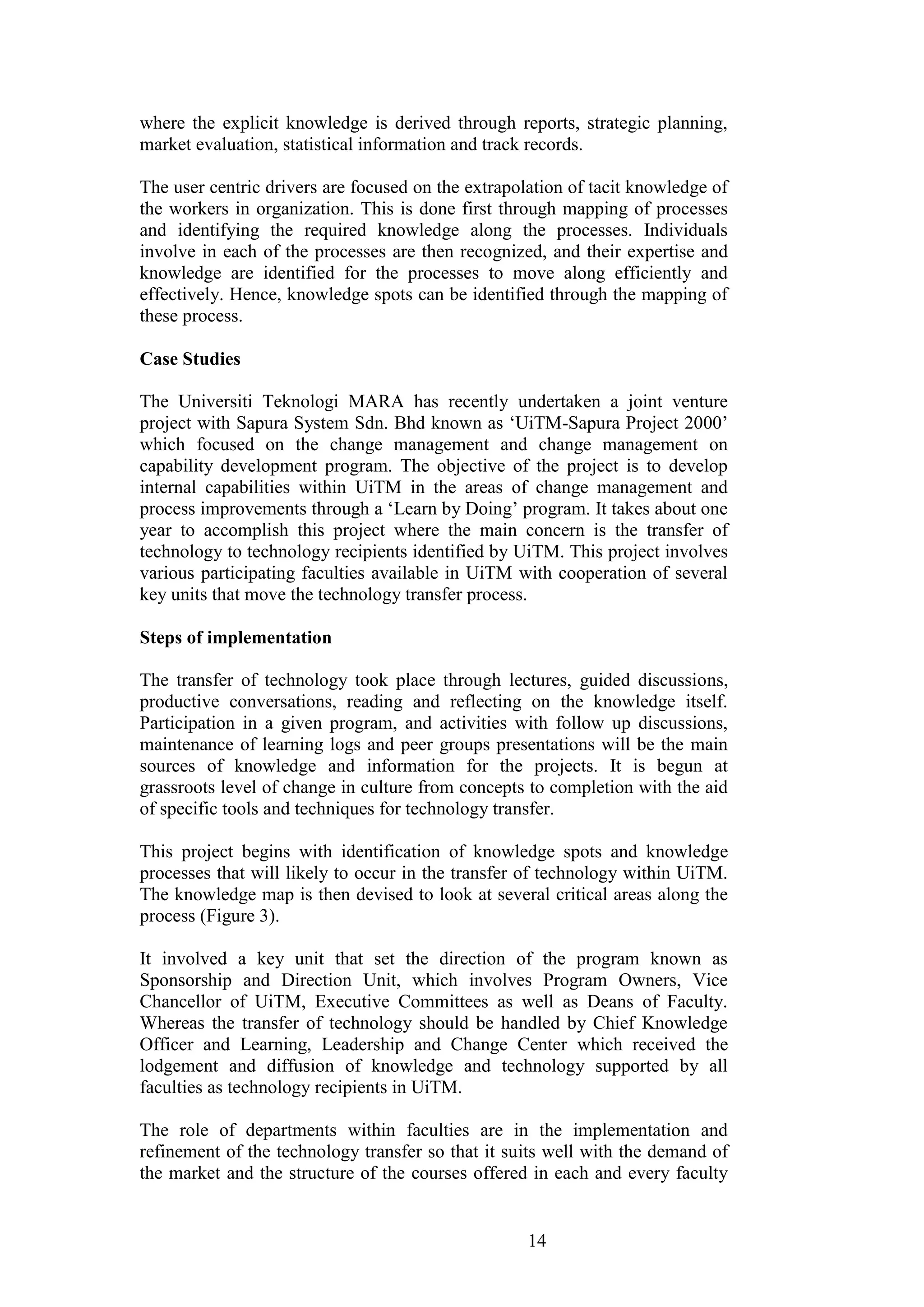 14 
where the explicit knowledge is derived through reports, strategic planning, market evaluation, statistical information and track records. The user centric drivers are focused on the extrapolation of tacit knowledge of the workers in organization. This is done first through mapping of processes and identifying the required knowledge along the processes. Individuals involve in each of the processes are then recognized, and their expertise and knowledge are identified for the processes to move along efficiently and effectively. Hence, knowledge spots can be identified through the mapping of these process. Case Studies The Universiti Teknologi MARA has recently undertaken a joint venture project with Sapura System Sdn. Bhd known as „UiTM-Sapura Project 2000‟ which focused on the change management and change management on capability development program. The objective of the project is to develop internal capabilities within UiTM in the areas of change management and process improvements through a „Learn by Doing‟ program. It takes about one year to accomplish this project where the main concern is the transfer of technology to technology recipients identified by UiTM. This project involves various participating faculties available in UiTM with cooperation of several key units that move the technology transfer process. Steps of implementation The transfer of technology took place through lectures, guided discussions, productive conversations, reading and reflecting on the knowledge itself. Participation in a given program, and activities with follow up discussions, maintenance of learning logs and peer groups presentations will be the main sources of knowledge and information for the projects. It is begun at grassroots level of change in culture from concepts to completion with the aid of specific tools and techniques for technology transfer. This project begins with identification of knowledge spots and knowledge processes that will likely to occur in the transfer of technology within UiTM. The knowledge map is then devised to look at several critical areas along the process (Figure 3). It involved a key unit that set the direction of the program known as Sponsorship and Direction Unit, which involves Program Owners, Vice Chancellor of UiTM, Executive Committees as well as Deans of Faculty. Whereas the transfer of technology should be handled by Chief Knowledge Officer and Learning, Leadership and Change Center which received the lodgement and diffusion of knowledge and technology supported by all faculties as technology recipients in UiTM. 
The role of departments within faculties are in the implementation and refinement of the technology transfer so that it suits well with the demand of the market and the structure of the courses offered in each and every faculty  