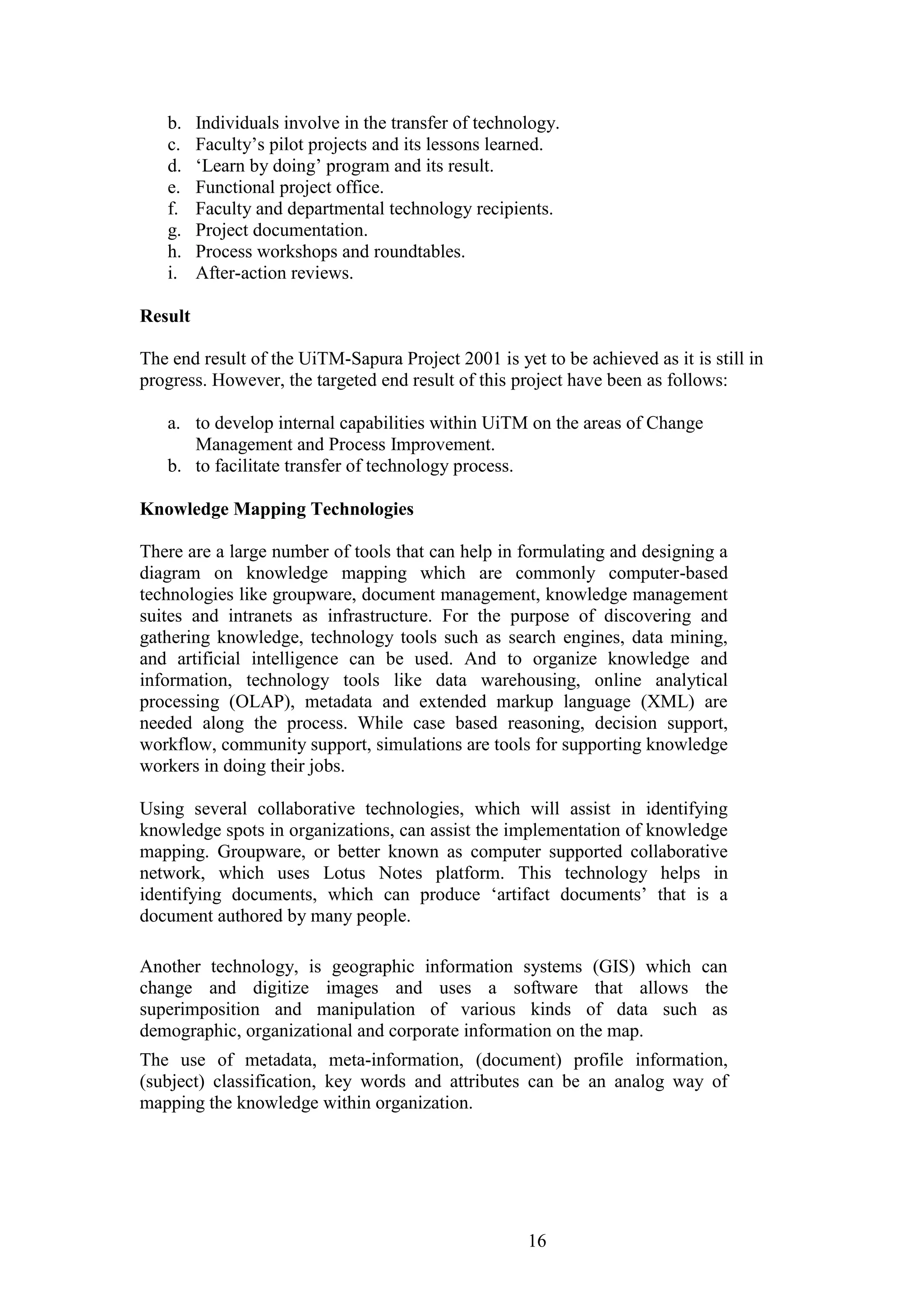 16 
b. Individuals involve in the transfer of technology. 
c. Faculty‟s pilot projects and its lessons learned. 
d. „Learn by doing‟ program and its result. 
e. Functional project office. 
f. Faculty and departmental technology recipients. 
g. Project documentation. 
h. Process workshops and roundtables. 
i. After-action reviews. 
Result The end result of the UiTM-Sapura Project 2001 is yet to be achieved as it is still in progress. However, the targeted end result of this project have been as follows: 
a. to develop internal capabilities within UiTM on the areas of Change Management and Process Improvement. 
b. to facilitate transfer of technology process. 
Knowledge Mapping Technologies There are a large number of tools that can help in formulating and designing a diagram on knowledge mapping which are commonly computer-based technologies like groupware, document management, knowledge management suites and intranets as infrastructure. For the purpose of discovering and gathering knowledge, technology tools such as search engines, data mining, and artificial intelligence can be used. And to organize knowledge and information, technology tools like data warehousing, online analytical processing (OLAP), metadata and extended markup language (XML) are needed along the process. While case based reasoning, decision support, workflow, community support, simulations are tools for supporting knowledge workers in doing their jobs. Using several collaborative technologies, which will assist in identifying knowledge spots in organizations, can assist the implementation of knowledge mapping. Groupware, or better known as computer supported collaborative network, which uses Lotus Notes platform. This technology helps in identifying documents, which can produce „artifact documents‟ that is a document authored by many people. Another technology, is geographic information systems (GIS) which can change and digitize images and uses a software that allows the superimposition and manipulation of various kinds of data such as demographic, organizational and corporate information on the map. The use of metadata, meta-information, (document) profile information, (subject) classification, key words and attributes can be an analog way of mapping the knowledge within organization.  