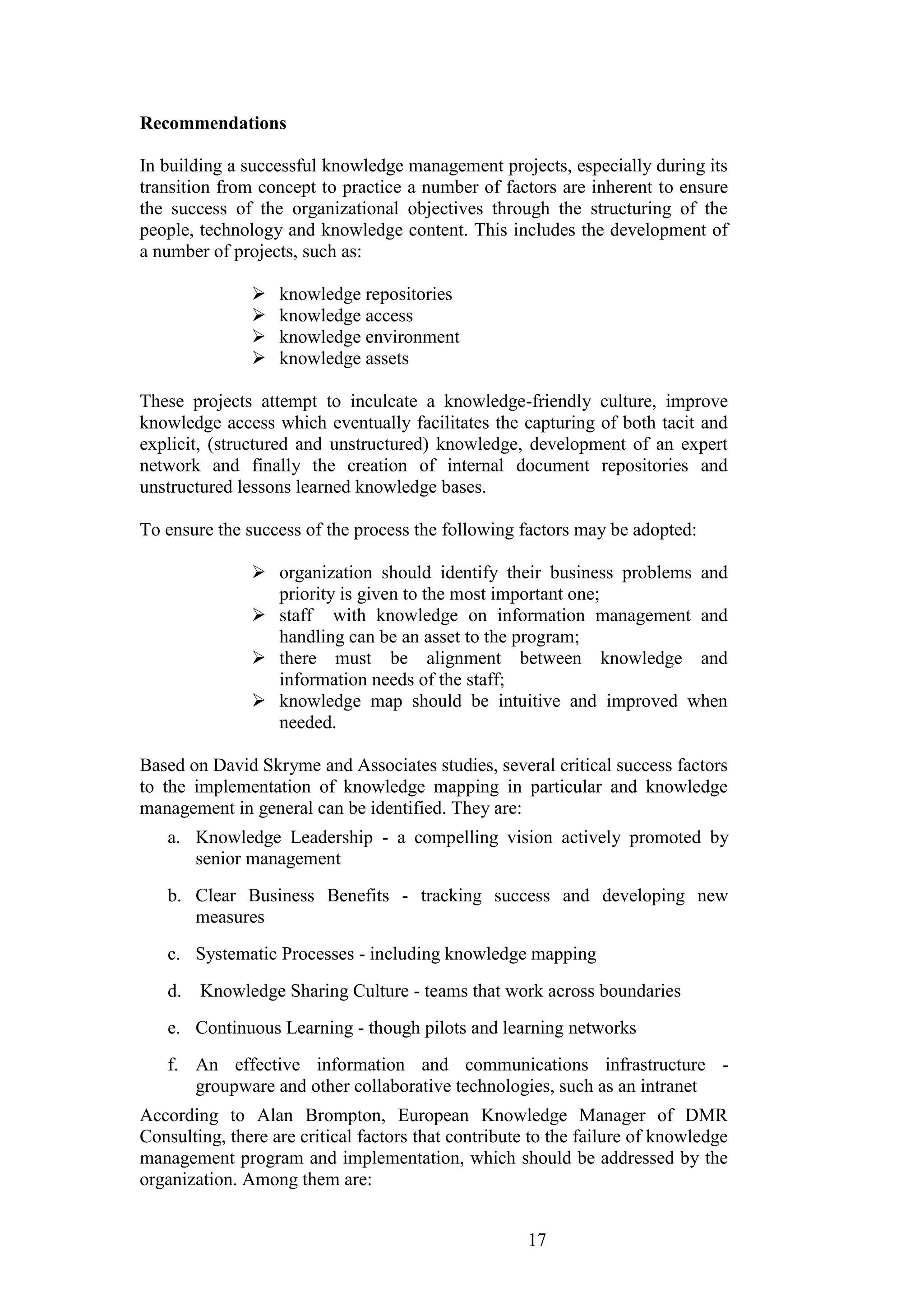 17 
Recommendations 
In building a successful knowledge management projects, especially during its transition from concept to practice a number of factors are inherent to ensure the success of the organizational objectives through the structuring of the people, technology and knowledge content. This includes the development of a number of projects, such as: 
 knowledge repositories 
 knowledge access 
 knowledge environment 
 knowledge assets 
These projects attempt to inculcate a knowledge-friendly culture, improve knowledge access which eventually facilitates the capturing of both tacit and explicit, (structured and unstructured) knowledge, development of an expert network and finally the creation of internal document repositories and unstructured lessons learned knowledge bases. To ensure the success of the process the following factors may be adopted: 
 organization should identify their business problems and priority is given to the most important one; 
 staff with knowledge on information management and handling can be an asset to the program; 
 there must be alignment between knowledge and information needs of the staff; 
 knowledge map should be intuitive and improved when needed. 
Based on David Skryme and Associates studies, several critical success factors to the implementation of knowledge mapping in particular and knowledge management in general can be identified. They are: 
a. Knowledge Leadership - a compelling vision actively promoted by senior management 
b. Clear Business Benefits - tracking success and developing new measures 
c. Systematic Processes - including knowledge mapping 
d. Knowledge Sharing Culture - teams that work across boundaries 
e. Continuous Learning - though pilots and learning networks 
f. An effective information and communications infrastructure - groupware and other collaborative technologies, such as an intranet 
According to Alan Brompton, European Knowledge Manager of DMR Consulting, there are critical factors that contribute to the failure of knowledge management program and implementation, which should be addressed by the organization. Among them are:  