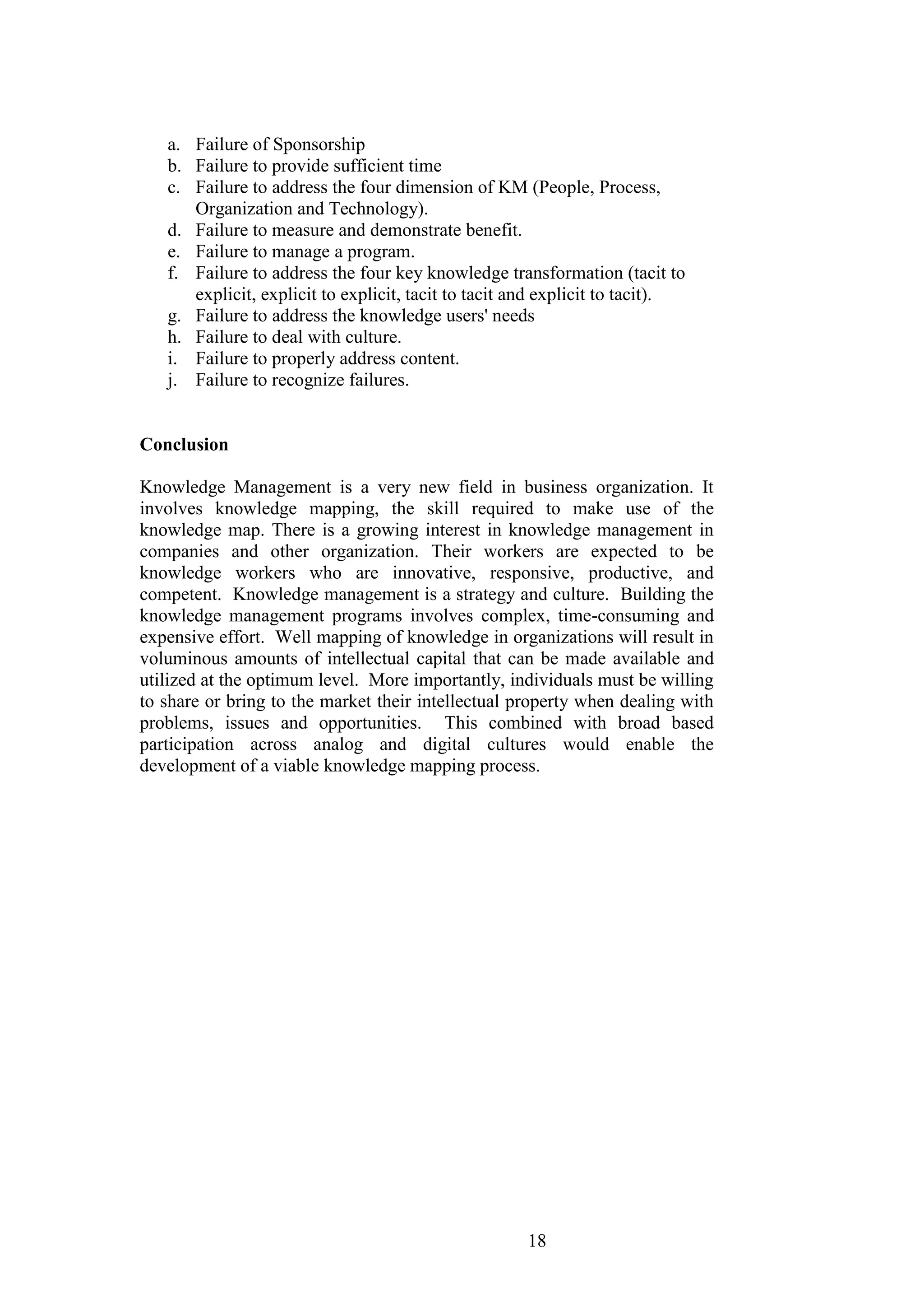 18 
a. Failure of Sponsorship 
b. Failure to provide sufficient time 
c. Failure to address the four dimension of KM (People, Process, Organization and Technology). 
d. Failure to measure and demonstrate benefit. 
e. Failure to manage a program. 
f. Failure to address the four key knowledge transformation (tacit to explicit, explicit to explicit, tacit to tacit and explicit to tacit). 
g. Failure to address the knowledge users' needs 
h. Failure to deal with culture. 
i. Failure to properly address content. 
j. Failure to recognize failures. 
Conclusion Knowledge Management is a very new field in business organization. It involves knowledge mapping, the skill required to make use of the knowledge map. There is a growing interest in knowledge management in companies and other organization. Their workers are expected to be knowledge workers who are innovative, responsive, productive, and competent. Knowledge management is a strategy and culture. Building the knowledge management programs involves complex, time-consuming and expensive effort. Well mapping of knowledge in organizations will result in voluminous amounts of intellectual capital that can be made available and utilized at the optimum level. More importantly, individuals must be willing to share or bring to the market their intellectual property when dealing with problems, issues and opportunities. This combined with broad based participation across analog and digital cultures would enable the development of a viable knowledge mapping process.  