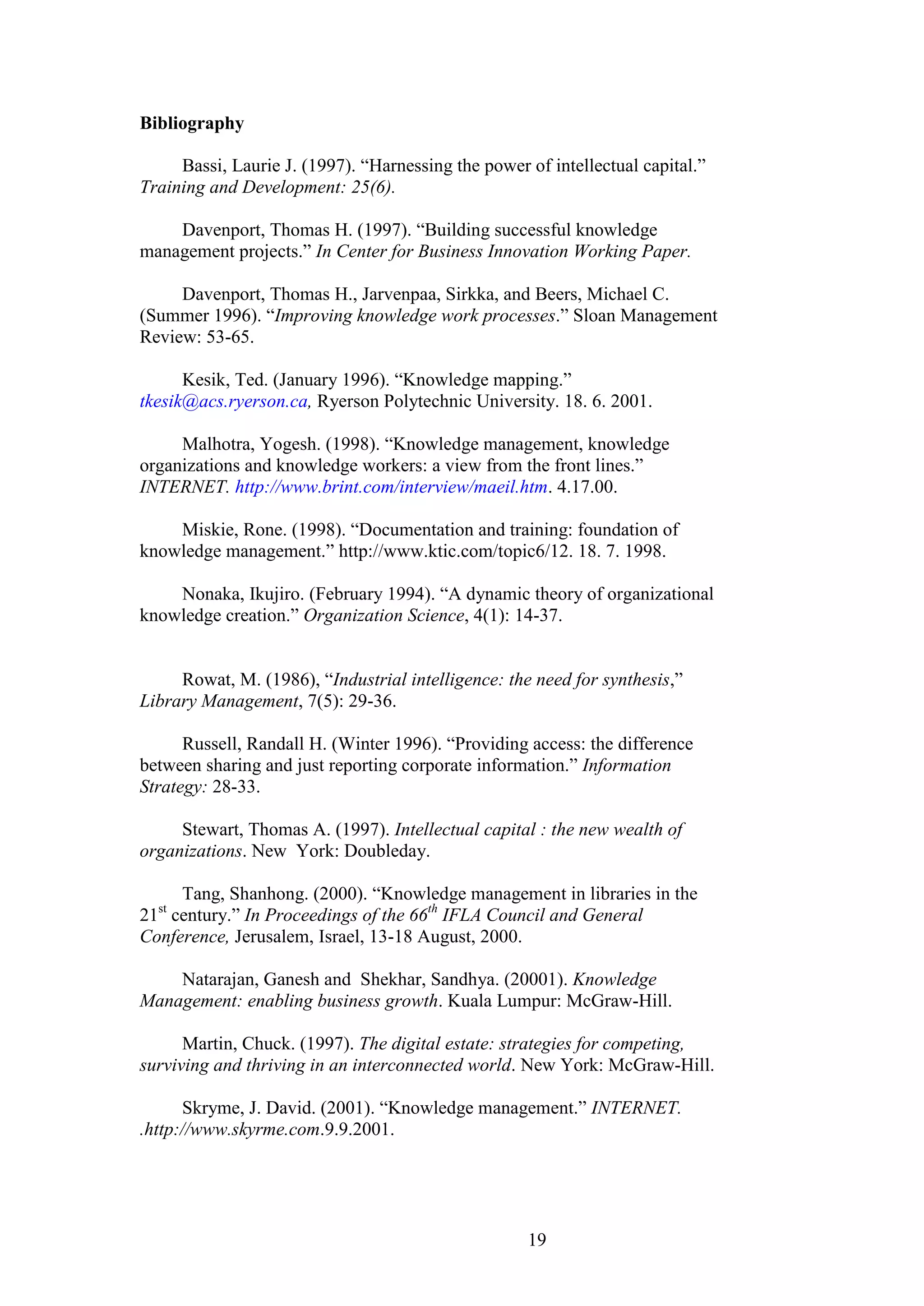 19 
Bibliography Bassi, Laurie J. (1997). “Harnessing the power of intellectual capital.” Training and Development: 25(6). Davenport, Thomas H. (1997). “Building successful knowledge management projects.” In Center for Business Innovation Working Paper. Davenport, Thomas H., Jarvenpaa, Sirkka, and Beers, Michael C. (Summer 1996). “Improving knowledge work processes.” Sloan Management Review: 53-65. 
Kesik, Ted. (January 1996). “Knowledge mapping.” tkesik@acs.ryerson.ca, Ryerson Polytechnic University. 18. 6. 2001. 
Malhotra, Yogesh. (1998). “Knowledge management, knowledge organizations and knowledge workers: a view from the front lines.” INTERNET. http://www.brint.com/interview/maeil.htm. 4.17.00. Miskie, Rone. (1998). “Documentation and training: foundation of knowledge management.” http://www.ktic.com/topic6/12. 18. 7. 1998. Nonaka, Ikujiro. (February 1994). “A dynamic theory of organizational knowledge creation.” Organization Science, 4(1): 14-37. Rowat, M. (1986), “Industrial intelligence: the need for synthesis,” Library Management, 7(5): 29-36. Russell, Randall H. (Winter 1996). “Providing access: the difference between sharing and just reporting corporate information.” Information Strategy: 28-33. Stewart, Thomas A. (1997). Intellectual capital : the new wealth of organizations. New York: Doubleday. Tang, Shanhong. (2000). “Knowledge management in libraries in the 21st century.” In Proceedings of the 66th IFLA Council and General Conference, Jerusalem, Israel, 13-18 August, 2000. Natarajan, Ganesh and Shekhar, Sandhya. (20001). Knowledge Management: enabling business growth. Kuala Lumpur: McGraw-Hill. Martin, Chuck. (1997). The digital estate: strategies for competing, surviving and thriving in an interconnected world. New York: McGraw-Hill. Skryme, J. David. (2001). “Knowledge management.” INTERNET. .http://www.skyrme.com.9.9.2001. 