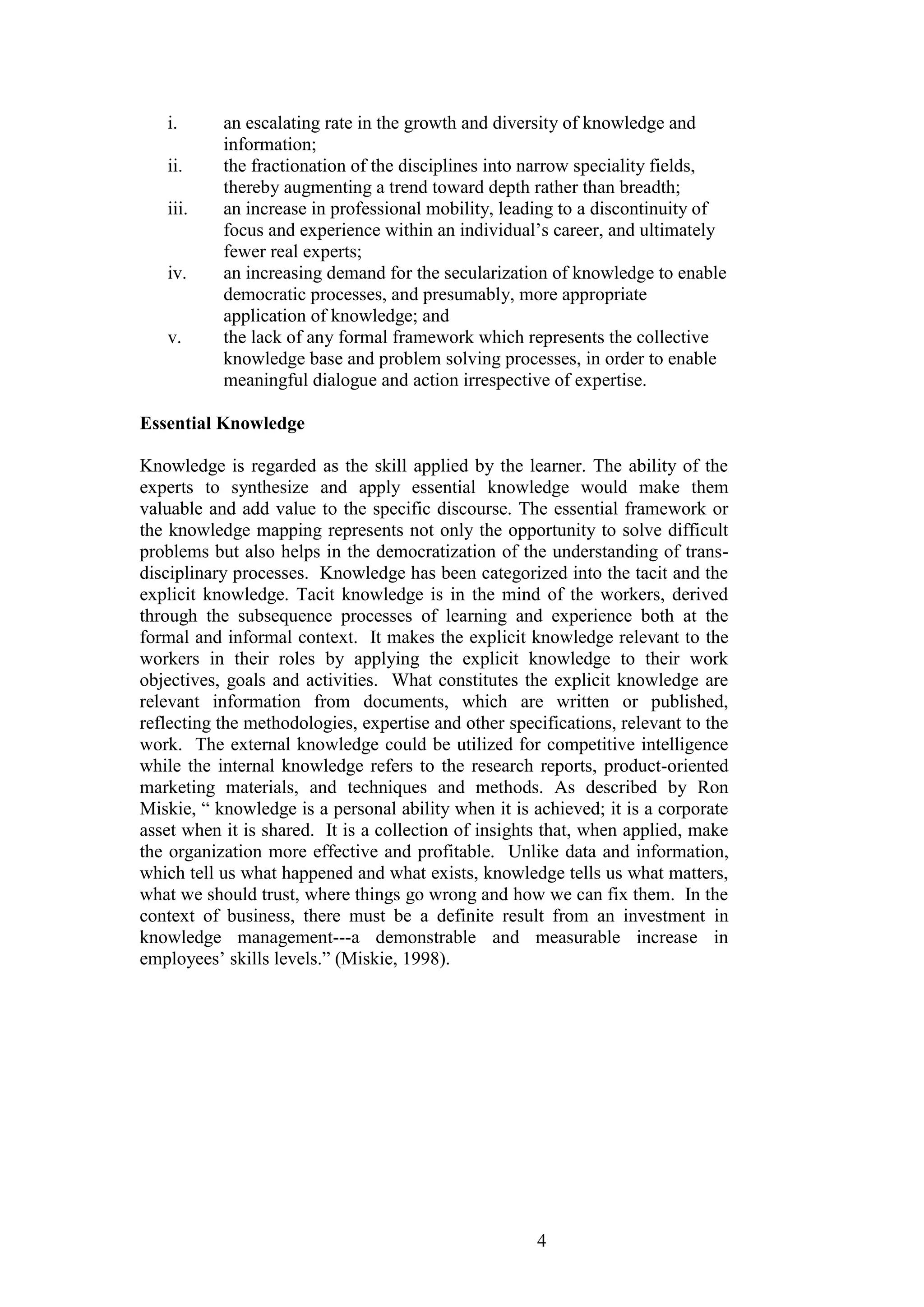 4 
i. an escalating rate in the growth and diversity of knowledge and information; 
ii. the fractionation of the disciplines into narrow speciality fields, thereby augmenting a trend toward depth rather than breadth; 
iii. an increase in professional mobility, leading to a discontinuity of focus and experience within an individual‟s career, and ultimately fewer real experts; 
iv. an increasing demand for the secularization of knowledge to enable democratic processes, and presumably, more appropriate application of knowledge; and 
v. the lack of any formal framework which represents the collective knowledge base and problem solving processes, in order to enable meaningful dialogue and action irrespective of expertise. 
Essential Knowledge Knowledge is regarded as the skill applied by the learner. The ability of the experts to synthesize and apply essential knowledge would make them valuable and add value to the specific discourse. The essential framework or the knowledge mapping represents not only the opportunity to solve difficult problems but also helps in the democratization of the understanding of trans- disciplinary processes. Knowledge has been categorized into the tacit and the explicit knowledge. Tacit knowledge is in the mind of the workers, derived through the subsequence processes of learning and experience both at the formal and informal context. It makes the explicit knowledge relevant to the workers in their roles by applying the explicit knowledge to their work objectives, goals and activities. What constitutes the explicit knowledge are relevant information from documents, which are written or published, reflecting the methodologies, expertise and other specifications, relevant to the work. The external knowledge could be utilized for competitive intelligence while the internal knowledge refers to the research reports, product-oriented marketing materials, and techniques and methods. As described by Ron Miskie, “ knowledge is a personal ability when it is achieved; it is a corporate asset when it is shared. It is a collection of insights that, when applied, make the organization more effective and profitable. Unlike data and information, which tell us what happened and what exists, knowledge tells us what matters, what we should trust, where things go wrong and how we can fix them. In the context of business, there must be a definite result from an investment in knowledge management---a demonstrable and measurable increase in employees‟ skills levels.” (Miskie, 1998).  